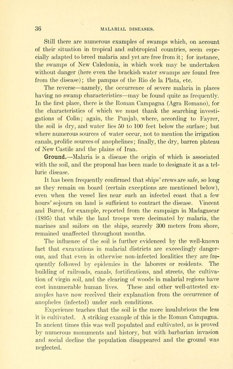 Still there are numerous examples of swamps which, on account of their situation in tropical and subtropical countries, seem espe- cially adapted to breed malaria and yet are free from it; for instance, the swamps of New Caledonia, in which work may be undertaken without danger (here even the brackish water swamps are found free from the disease); the pampas of the Rio de la Plata, etc. The reverse—namely, the occurrence of severe malaria in places having no swamp characteristics—may be found quite as frequently. In the first place, there is the Roman Campagna (Agra Romano), for the characteristics of which we must thank the searching investi- gations of Colin; again, the Punjab, where, according to Fayrer, the soil is dry, and water lies 50 to 100 feet below the surface; but where numerous sources of water occur, not to mention the irrigation canals, prolific sources of anophelines; finally, the dry, barren plateau of New Castile and the plains of Iran. Ground.—Malaria is a disease the origin of which is associated with the soil, and the proposal has been made to designate it as a tel- luric disease. It has been frequently confirmed that ships' crews are safe, so long as they remain on board (certain exceptions are mentioned below), even when the vessel lies near such an infected coast that a few hours' sojourn on land is sufficient to contract the disease. Vincent and Burot, for example, reported from the campaign in Madagascar (1895) that while the land troops were decimated by malaria, the marines and sailors on the ships, scarcely 300 meters from shore, remained unaffected throughout months. The influence of the soil is further evidenced by the well-known fact that excavations in malarial districts are exceedingly danger- ous, and that even in otherwise non-infected localities they are fre- quently followed by epidemics in the laborers or residents. The building of railroads, canals, fortifications, and streets, the cultiva- tion of virgin soil, and the clearing of woods in malarial regions have cost innumerable human lives. These and other well-attested ex- amples have now received their explanation from the occurrence of anopheles (infected) under such conditions. Experience teaches that the soil is the more insalubrious the less it is cultivated. A striking example of this is the Roman Campagna, In ancient times this was well populated and cultivated, as is proved by numerous monuments and history, but with barbarian invasion and social decline the population disappeared and the ground was neglected.
