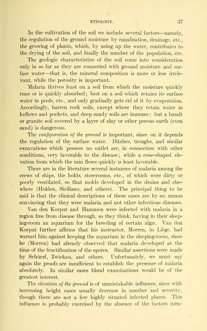 In the cultivation of the soil we include several factors—namely, the regulation of the ground moisture by canalization, drainage, etc., the growing of plants, which, by using up the water, contributes to the drying of the soil, and finally the number of the population, etc. The geologic characteristics of the soil come into consideration only in so far as they are connected with ground moisture and sur- face water—that is, the mineral composition is more or less irrele- vant, while the porosity is important. Malaria thrives least on a soil from which the moisture quickly runs or is quickly absorbed; best on a soil which retains its surface water in pools, etc., and only gradually gets rid of it by evaporation. Accordingly, barren rock soils, except where they retain water in hollows and pockets, and deep sandy soils are immune; but a basalt or granite soil covered by a layer of clay or other porous earth (even sand) is dangerous. The configuration of the ground is important, since on it depends the regulation of the surface water. Ditches, troughs, and similar excavations which possess no outlet are, in connection with other conditions, very favorable to the disease; while a cone-shaped ele- vation from which the rain flows quickly is least favorable. There are in the literature several instances of malaria among the crews of ships, the holds, storerooms, etc., of which were dirty or poorly ventilated, so that molds developed in the drains and else- where (Holden, Siciliano, and others). The principal thing to be said is that the clinical descriptions of these cases are by no means convincing that they were malaria and not other infectious diseases. Van den Korput and Hammon were infected with malaria in a region free from disease through, so they think, having in their sleep- ing-room an aquarium for the breeding of certain algae. Van den Korput further affirms that his instructor, Morren, in Liege, had warned him against keeping the aquarium in the sleeping-room, since he (Morren) had already observed that malaria developed at the time of the fructification of the spores. Similar assertions were made by Schiirzf, Zwickau, and others. Unfortunately, we must say again the proofs are insufficient to establish the presence of malaria absolutely. In similar cases blood examinations would be of the greatest interest. The elevation of the ground is of unmistakable influence, since with increasing height cases usually decrease in number and severity, though there are not a few highly situated infected places. This influence is probably exercised by the absence of the factors men-