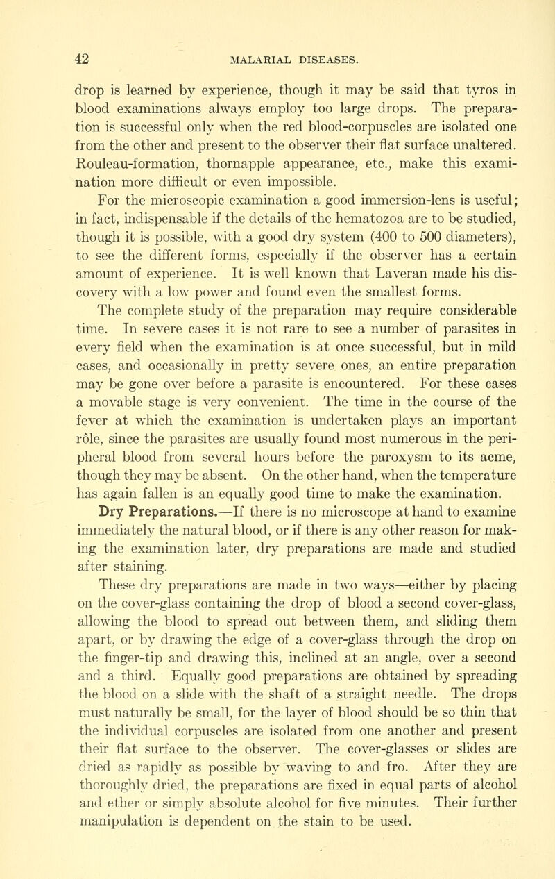 drop is learned by experience, though it may be said that tyros in blood examinations always employ too large drops. The prepara- tion is successful only when the red blood-corpuscles are isolated one from the other and present to the observer their flat surface unaltered. Rouleau-formation, thornapple appearance, etc., make this exami- nation more difficult or even impossible. For the microscopic examination a good immersion-lens is useful; in fact, indispensable if the details of the hematozoa are to be studied, though it is possible, with a good dry system (400 to 500 diameters), to see the different forms, especially if the observer has a certain amount of experience. It is well known that Laveran made his dis- covery with a low power and found even the smallest forms. The complete study of the preparation may require considerable time. In severe cases it is not rare to see a number of parasites in every field when the examination is at once successful, but in mild cases, and occasionally in pretty severe ones, an entire preparation may be gone over before a parasite is encountered. For these cases a movable stage is very convenient. The time in the course of the fever at which the examination is undertaken plays an important role, since the parasites are usually found most numerous in the peri- pheral blood from several hours before the paroxysm to its acme, though they may be absent. On the other hand, when the temperature has again fallen is an equally good time to make the examination. Dry Preparations.—If there is no microscope at hand to examine immediately the natural blood, or if there is any other reason for mak- ing the examination later, dry preparations are made and studied after staining. These dry preparations are made in two ways—either by placing on the cover-glass containing the drop of blood a second cover-glass, allowing the blood to spread out between them, and sliding them apart, or by drawing the edge of a cover-glass through the drop on the finger-tip and drawing this, inclined at an angle, over a second and a third. Equally good preparations are obtained by spreading the blood on a slide with the shaft of a straight needle. The drops must naturally be small, for the layer of blood should be so thin that the individual corpuscles are isolated from one another and present their flat surface to the observer. The cover-glasses or slides are dried as rapidly as possible by waving to and fro. After they are thoroughly dried, the preparations are fixed in equal parts of alcohol and ether or simply absolute alcohol for five minutes. Their further manipulation is dependent on the stain to be used.