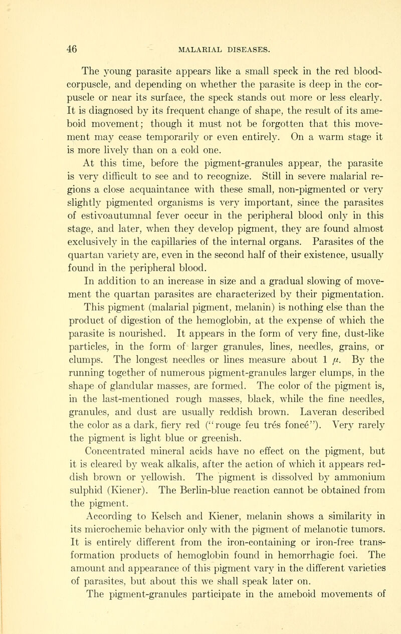 The young parasite appears like a small speck in the red blood- corpuscle, and depending on whether the parasite is deep in the cor- puscle or near its surface, the speck stands out more or less clearly. It is diagnosed by its frequent change of shape, the result of its ame- boid movement; though it must not be forgotten that this move- ment may cease temporarily or even entirely. On a warm stage it is more lively than on a cold one. At this time, before the pigment-granules appear, the parasite is very difficult to see and to recognize. Still in severe malarial re- gions a close acquaintance with these small, non-pigmented or very slightly pigmented organisms is very important, since the parasites of estivoautumnal fever occur in the peripheral blood only in this stage, and later, when they develop pigment, they are found almost exclusively in the capillaries of the internal organs. Parasites of the quartan variety are, even in the second half of their existence, usually found in the peripheral blood. In addition to an increase in size and a gradual slowing of move- ment the quartan parasites are characterized by their pigmentation. This pigment (malarial pigment, melanin) is nothing else than the product of digestion of the hemoglobin, at the expense of which the parasite is nourished. It appears in the form of very fine, dust-like particles, in the form of larger granules, lines, needles, grains, or clumps. The longest needles or lines measure about 1 [x. By the running together of numerous pigment-granules larger clumps, in the shape of glandular masses, are formed. The color of the pigment is, in the last-mentioned rough masses, black, while the fine needles, granules, and dust are usually reddish brown. Laveran described the color as a dark, fiery red (rouge feu tres fonce)- Very rarely the pigment is light blue or greenish. Concentrated mineral acids have no effect on the pigment, but it is cleared by weak alkalis, after the action of which it appears red- dish brown or yellowish. The pigment is dissolved by ammonium sulphid (Kiener). The Berlin-blue reaction cannot be obtained from the pigment. According to Kelsch and Kiener, melanin shows a similarity in its microchemic behavior only with the pigment of melanotic tumors. It is entirely different from the iron-containing or iron-free trans- formation products of hemoglobin found in hemorrhagic foci. The amount and appearance of this pigment vary in the different varieties of parasites, but about this we shall speak later on. The pigment-granules participate in the ameboid movements of