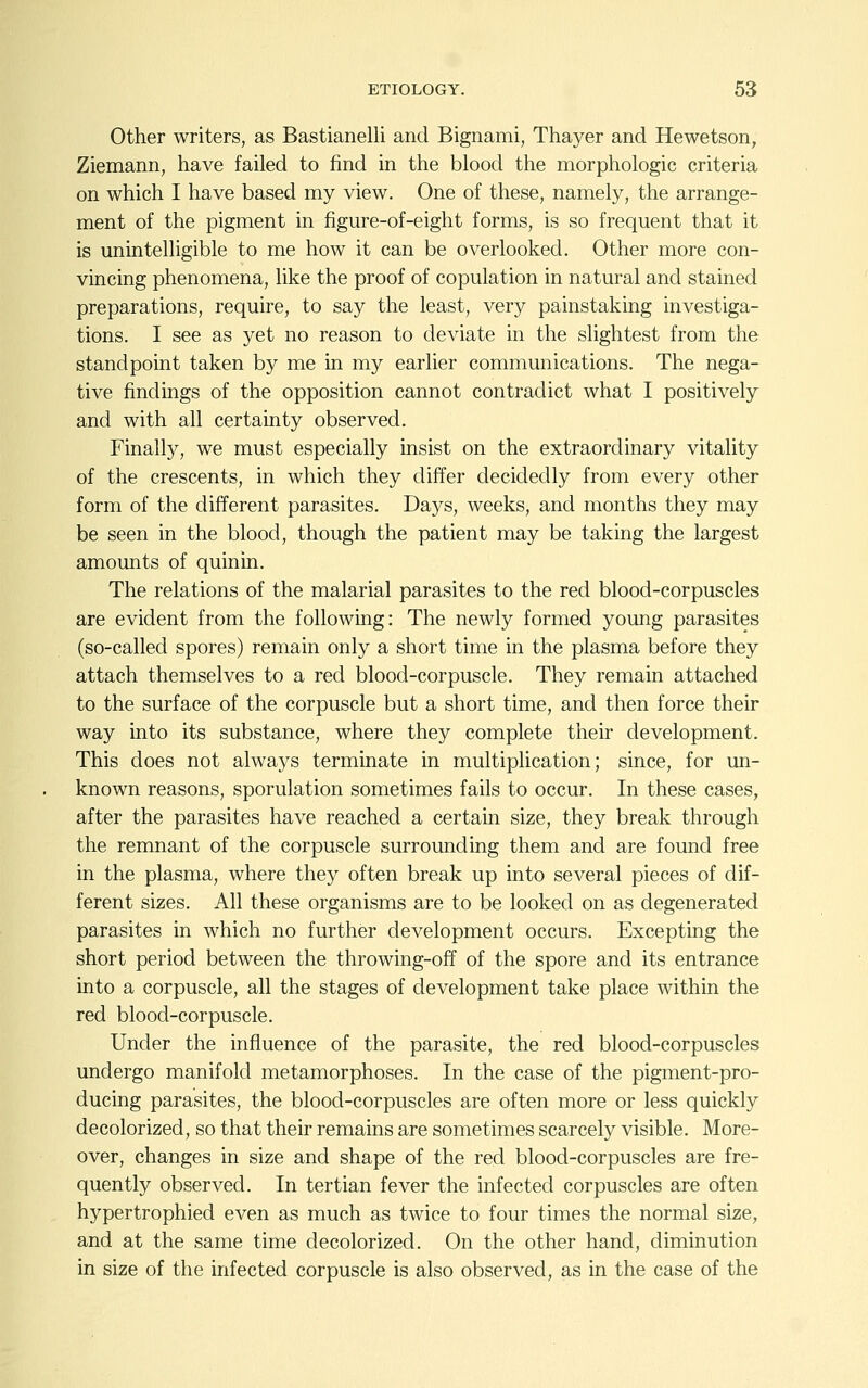 Other writers, as Bastianelli and Bignami, Thayer and Hewetson, Ziemann, have failed to find in the blood the morphologic criteria on which I have based my view. One of these, namely, the arrange- ment of the pigment in figure-of-eight forms, is so frequent that it is unintelligible to me how it can be overlooked. Other more con- vincing phenomena, like the proof of copulation in natural and stained preparations, require, to say the least, very painstaking investiga- tions. I see as yet no reason to deviate in the slightest from the standpoint taken by me in my earlier communications. The nega- tive findings of the opposition cannot contradict what I positively and with all certainty observed. Finally, we must especially insist on the extraordinary vitality of the crescents, in which they differ decidedly from every other form of the different parasites. Daj^s, weeks, and months they may be seen in the blood, though the patient may be taking the largest amounts of quinin. The relations of the malarial parasites to the red blood-corpuscles are evident from the following: The newly formed yoimg parasites (so-called spores) remain only a short time in the plasma before they attach themselves to a red blood-corpuscle. They remain attached to the surface of the corpuscle but a short time, and then force their way into its substance, where they complete their development. This does not always terminate in multiplication; since, for un- known reasons, sporulation sometimes fails to occur. In these cases, after the parasites have reached a certain size, they break through the remnant of the corpuscle surroimding them and are found free in the plasma, where they often break up into several pieces of dif- ferent sizes. All these organisms are to be looked on as degenerated parasites in which no further development occurs. Excepting the short period between the throwing-off of the spore and its entrance into a corpuscle, all the stages of development take place within the red blood-corpuscle. Under the influence of the parasite, the red blood-corpuscles undergo manifold metamorphoses. In the case of the pigment-pro- ducing parasites, the blood-corpuscles are often more or less quickly decolorized, so that their remains are sometimes scarcely visible. More- over, changes in size and shape of the red blood-corpuscles are fre- quently observed. In tertian fever the infected corpuscles are often hypertrophied even as much as twice to four times the normal size, and at the same time decolorized. On the other hand, diminution in size of the infected corpuscle is also observed, as in the case of the