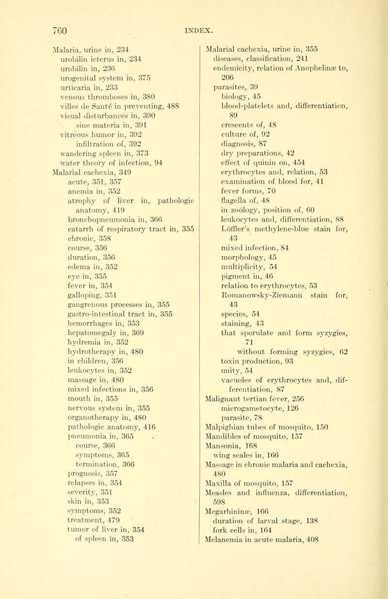 Malaria, urine in, 234 urobilin icterus in, 234 urobilin in, 236 urogenital system in, 375 urticaria in, 233 venous thromboses in, 380 villes de Sante in preventing, 488 visual disturbances in, 390 sine materia in, 391 vitreous humor in, 392 infiltration of, 392 wandering spleen in, 373 water theory of infection, 94 Malarial cachexia, 349 acute, 351, 357 anemia in, 352 atrophy of liver in, pathologic anatomy, 419 bronchopneumonia in, 366 catarrh of respiratory tract in, 355 chronic, 358 course, 356 duration, 356 edema in, 352 eye in, 355 fever in, 354 galloping, 351 gangrenous processes in, 355 gastro-intestinal tract in, 355 hemorrhages in, 353 hepatomegaly in, 369 hydremia in, 352 hydrotherapy in, 480 in children, 356 leukocytes in, 352 massage in, 480 mixed infections in, 356 mouth in, 355 nervous system in, 355 organotherapy in, 480 pathologic anatomy, 416 pneumonia in, 365 course, 366 symptoms, 365 termination, 366 prognosis, 357 relapses in, 354 severity, 351 skin in, 353 symptoms, 352 treatment, 479 tumor of liver in, 354 of spleen in, 353 Malarial cachexia, urine in, 355 diseases, classification, 241 endemicity, relation of Anophelinge to, 206 parasites, 39 biology, 45 blood-platelets and, differentiation, 89 crescents of, 48 culture of, 92 diagnosis, 87 dry preparations, 42 effect of quinin on, 454 erythrocytes and, relation, 53 examination of blood for, 41 fever forms, 70 flagella of, 48 in zoology, position of, 60 leukocytes and, differentiation, 88 Loffler's methylene-blue stain for, 43 mixed infection, 84 morphology, 45 multiplicity, 54 pigment in, 46 relation to erythrocytes, 53 Romanowsky-Ziemann stain for, 43 species, 54 staining, 43 that sporulate and form syzygies, 71 without forming syzygies, 62 toxin production, 93 unity, 54 vacuoles of erythrocytes and, dif- ferentiation, 87 Malignant tertian fever, 256 microgametocyte, 126 parasite, 78 Malpighian tubes of mosquito, 150 Mandibles of mosquito, 157 Mansonia, 168 wing scales in, 166 Massage in chronic malaria and cachexia, 480 Maxilla of mosquito, 157 Measles and influenza, differentiation, 598 Megarhinina?, 166 duration of larval stage, 138 fork cells in, 164 Melanemia in acute malaria, 408