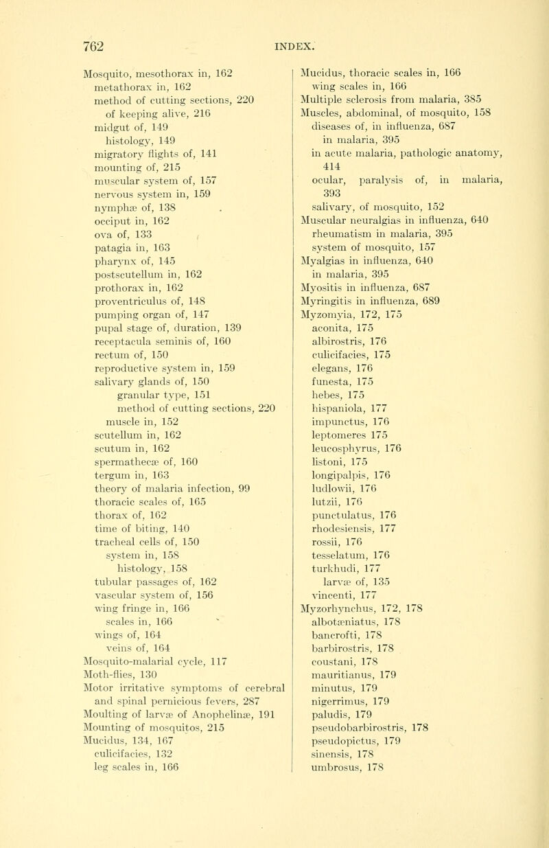 Mosquito, mesothorax in, 162 metathorax in, 162 method of cutting sections, 220 of keeping alive, 216 midgut of, 149 histology, 149 migratory fliglits of, 141 mounting of, 215 muscular system of, 157 nervous system in, 159 nymphaj of, 138 occiput in, 162 ova of, 133 patagia in, 163 pharynx of, 145 postscutellum in, 162 prothorax in, 162 proventriculus of, 148 pumping organ of, 147 pupal stage of, duration, 139 receptacula seminis of, 160 rectum of, 150 reproductive system in, 159 salivary glands of, 150 granular type, 151 method of cutting sections, 220 muscle in, 152 scutellum in, 162 scutum in, 162 spermathecse of, 160 tergum in, 163 theory of malaria infection, 99 thoracic scales of, 165 thorax of, 162 time of biting, 140 tracheal cells of, 150 system in, 158 histology, 158 tubular passages of, 162 vascular system of, 156 wing fringe in, 166 scales in, 166 ■wings of, 164 veins of, 164 Mosquito-malarial cycle, 117 Moth-fiies, 130 Motor irritative symptoms of cerebral and spinal pernicious fevers, 287 Moulting of larva? of Anophelinae, 191 Mounting of mosquitos, 215 Mucidus, 134, 167 culicifacies, 132 leg scales in, 166 Mucidus, thoracic scales in, 166 wing scales in, 166 Multiple sclerosis from malaria, 385 Muscles, abdominal, of mosquito, 158 diseases of, in influenza, 687 in malaria, 395 in acute malaria, pathologic anatomy, 414 ocular, paralysis of, in malaria, 393 salivary, of mosquito, 152 Muscular neuralgias in influenza, 640 rheumatism in malaria, 395 system of mosquito, 157 Myalgias in influenza, 640 in malaria, 395 Myositis in influenza, 687 Myringitis in influenza, 689 Myzomyia, 172, 175 aconita, 175 albirostris, 176 culicifacies, 175 elegans, 176 funesta, 175 hebes, 175 hispaniola, 177 impunctus, 176 leptomeres 175 leucosphyrus, 176 listoni, 175 longipalpis, 176 ludlowii, 176 lutzii, 176 punctulatus, 176 rhodesiensis, 177 rossii, 176 tesselatum, 176 turkhudi, 177 larva? of, 135 vincenti, 177 Myzorhynchus, 172, 178 albotseniatus, 178 bancrofti, 178 barbirostris, 178 coustani, 178 mauritianus, 179 minutus, 179 nigerrimus, 179 paludis, 179 pseudobarbirostris, 178 pseudopictus, 179 sinensis, 178 umbrosus, 178
