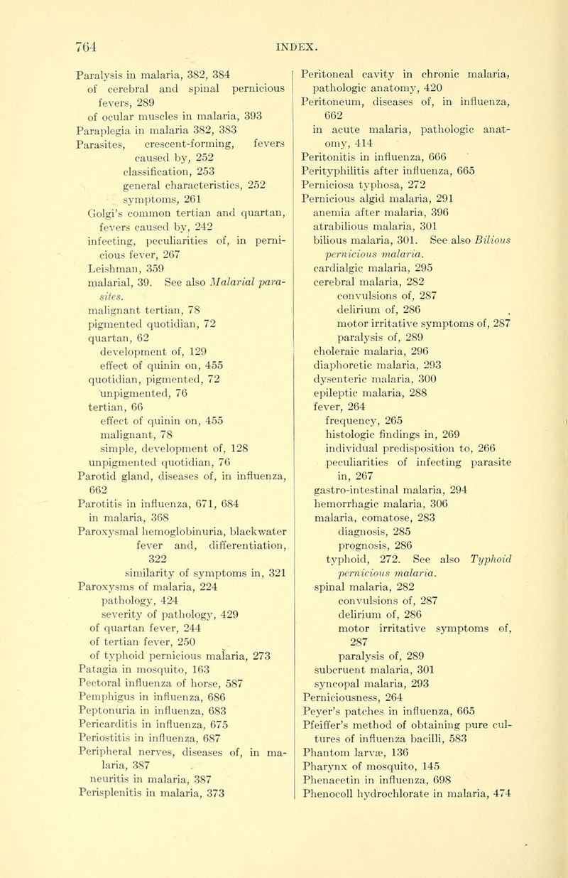 Paralysis in malaria, 382, 384 of cerebral and spinal pernicious fevers, 289 of ocular muscles in malaria, 393 Paraplegia in malaria 382, 383 Parasites, crescent-forming, fevers caused by, 252 classification, 253 general characteristics, 252 symptoms, 261 Golgi's common tertian and quartan, fevers caused by, 242 infecting, peculiarities of, in perni- cious fever, 267 Leishman, 359 malarial, 39. See also Malarial para- sites. malignant tertian, 78 pigmented quotidian, 72 quartan, 62 development of, 129 effect of quinin on, 455 quotidian, pigmented, 72 unpigmented, 76 tertian, 66 effect of quinin on, 455 malignant, 78 simple, development of, 128 unpigmented quotidian, 76 Parotid gland, diseases of, in influenza, 662 Parotitis in influenza, 671, 684 in malaria, 368 Paroxysmal hemoglobinuria, blackwater fever and, differentiation, 322 similarity of symptoms in, 321 Paroxysms of malaria, 224 pathology, 424 severity of pathology, 429 of quartan fever, 244 of tertian fever, 250 of typhoid pernicious malaria, 273 Patagia in mosquito, 163 Pectoral influenza of horse, 587 Pemphigus in influenza, 686 Peptonuria in influenza, 683 Pericarditis in influenza, 675 Periostitis in influenza, 687 Peripheral nerves, diseases of, in ma- laria, 387 neuritis in malaria, 387 Perisplenitis in malaria, 373 Peritoneal cavity in chronic malaria, pathologic anatomy, 420 Peritoneum, diseases of, in influenza, 662 in acute malaria, pathologic anat- omy, 414 Peritonitis in influenza, 666 Perityphilitis after influenza, 665 Perniciosa typhosa, 272 Pernicious algid malaria, 291 anemia after malaria, 396 atrabilious malaria, 301 bilious malaria, 301. See also Bilious 'pernicious malaria. cardialgic malaria, 295 cerebral malaria, 282 convulsions of, 287 delirium of, 286 motor irritative symptoms of, 287 paralysis of, 289 choleraic malaria, 296 diaphoretic malaria, 293 dysenteric malaria, 300 epileptic malaria, 288 fever, 264 frequency, 265 histologic findings in, 269 individual predisposition to, 266 peculiarities of infecting parasite in, 267 gastro-intestinal malaria, 294 hemorrhagic malaria, 306 malaria, comatose, 283 diagnosis, 285 prognosis, 286 typhoid, 272. See also Typhoid pernicious malaria. spinal malaria, 282 convulsions of, 287 delirium of, 286 motor irritative symptoms of, 287 paralysis of, 289 subcruent malaria, 301 syncopal malaria, 293 Perniciousness, 264 Peyer's patches in influenza, 665 Pfeiffer's method of obtaining pure cul- tures of influenza bacilli, 583 Phantom larvte, 136 Pharynx of mosquito, 145 Phenacetin in influenza, 698 Phenocoll hydrochlorate in malaria, 474