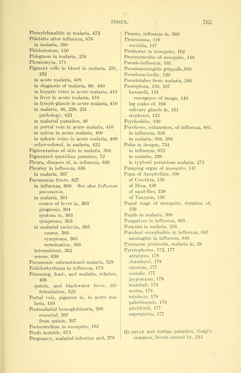Phenylchinaldin in malaria, 473 Phlebitis after influenza, 676 in malaria, 380 Phlebotomus, 130 Phlegmon in malaria, 234 Phoniomyia, 171 Pigment cells in blood in malaria, 231, 232 in acute malaria, 408 in diagnosis of malaria, 90, 440 in hepatic veins in acute malaria, 410 in liver in acute malaria, 410 in lymph-glands in acute malaria, 410 in malaria, 46, 228, 231 pathology, 423 in malarial parasites, 46 in portal vein in acute malaria, 410 in spleen in acute malaria, 409 in splenic veins in acute malaria, 409 ocher-colored, in malaria, 422 Pigmentation of skin in malaria, 394 Pigmented quotidian parasites, 72 Pleura, diseases of, in influenza, 636 Pleurisy in influenza, 636 in malaria, 367 Pneumonia fruste, 627 in influenza, 608. See also Influenza pneumonia. in malaria, 361 course of fever in, 363 prognosis, 364 sputum in, 363 symptoms, 363 in malarial cachexia, 365 course, 366 symptoms, 365 termination, 366 intermittent, 362 serous, 630 Pneumonic subcontinued malaria, 328 Poikilorhythmia in influenza, 673 Poisoning, lead-, and malaria, relation, 406 quinin, and blackwater fever, dif- ferentiation, 322 Portal vein, pigment in, in acute ma- laria, 410 Postmalarial hemoglobinuria, 396 essential, 397 from quinin, 397 Postscutellum in mosquito, 162 Pouls instable, 673 Pregnancy, malarial infection and, 379 Prisons, influenza in, 560 Proteosoma, 116 coccidia, 117 Prothorax in mosquito, 162 Proventriculus of mosquito, 148 Pseudo-influenza, 531 Pseudomeningitis grippalis, 650 Pseudonavicellse, 120 Pseudotabes from malaria, 386 Psorophora, 134, 167 howardii, 134 emergence of imago, 140 leg scales of, 166 salivary glands in, 151 stephensi, 132 Psychodidse, 130 Psychoses, exhaustion, of influenza, 661 in influenza, 658 in malaria, 388, 389 Pulse in dengue, 734 in influenza, 672 in malaria, 239 in typhoid pernicious malaria, 275 Pumping organ of mosquito, 147 Pupa of Anophelinse, 198 of Corethra, 139 of Dixa, 139 of sand-flies, 139 of Tanypus, 139 Pupal stage of mosquito, duration of, 139 Pupils in malaria, 390 Purgatives in influenza, 695 Purpura in malaria, 234 Purulent encephalitis in influenza, 647 meningitis in influenza, 649 Pyrensean peninsula, malaria in, 28 Pyretophorus, 172, 177 atratipes, 178 chaudoyei, 178 cinereus, 177 costalis, 177 jeyporensis, 178 marshali, 178 merus, 178 minimus, 178 palestinensis, 178 pitchfordi, 177 superpictus, 177 Quartan and tertian parasites, Golgi's common, fevers caused bj, 242