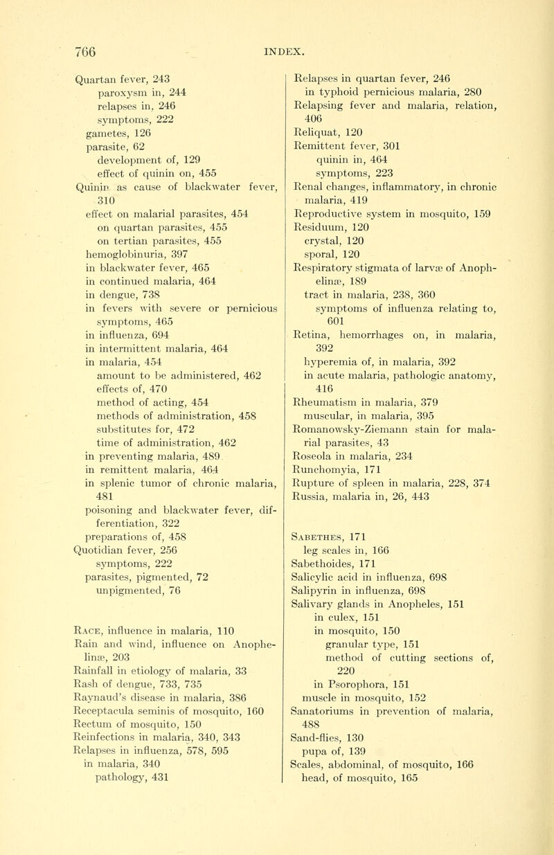 Quartan fever, 243 paroxysm in, 244 relapses in, 246 symptoms, 222 gametes, 126 parasite, 62 development of, 129 effect of quinin on, 455 Qulnin as cause of blackwater fever, 310 effect on malarial parasites, 454 on quartan parasites, 455 on tertian parasites, 455 hemoglobinuria, 397 in blackwater fever, 465 in continued malaria, 464 in dengue, 738 in fevers with severe or pernicious symptoms, 465 in influenza, 694 in intermittent malaria, 464 in malaria, 454 amount to be administered, 462 effects of, 470 method of acting, 454 methods of administration, 458 substitutes for, 472 time of administration, 462 in preventing malaria, 489 in remittent malaria, 464 in splenic tumor of chronic malaria, 481 poisoning and blackwater fever, dif- ferentiation, 322 preparations of, 458 Quotidian fever, 256 symptoms, 222 parasites, pigmented, 72 unpigmented, 76 Race, influence in malaria, 110 Rain and wind, influence on Anophe- linse, 203 Rainfall in etiology of malaria, 33 Rash of dengue, 733, 735 Raynaud's disease in malaria, 386 Receptacula seminis of mosquito, 160 Rectum of mosquito, 150 Reinfections in malaria, 340, 343 Relapses in influenza, 578, 595 in malaria, 340 pathology, 431 Relapses in quartan fever, 246 in typhoid pernicious malaria, 280 Relapsing fever and malaria, relation, 406 ReHquat, 120 Remittent fever, 301 quinin in, 464 symptoms, 223 Renal changes, inflammatory, in chronic malaria, 419 Reproductive system in mosquito, 159 Residuum, 120 crystal, 120 sporal, 120 Respiratory stigmata of larvae of Anoph- elina?, 189 tract in malaria, 238, 360 symptoms of influenza relating to, 601 Retina, hemorrhages on, in malaria, 392 hyperemia of, in malaria, 392 in acute malaria, pathologic anatomy, 416 Rheumatism in malaria, 379 muscular, in malaria, 395 Romanowsky-Ziemann stain for mala- rial parasites, 43 Roseola in malaria, 234 Runchomyia, 171 Rupture of spleen in malaria, 228, 374 Russia, malaria in, 26, 443 Sabethes, 171 leg scales in, 166 Sabethoides, 171 Salicylic acid in influenza, 698 Salipyrin in influenza, 698 Salivary glands in Anopheles, 151 in culex, 151 in mosquito, 150 granular type, 151 method of cutting sections of, 220 in Psorophora, 151 muscle in mosquito, 152 Sanatoriums in prevention of malaria, 488 Sand-flies, 130 pupa of, 139 Scales, abdominal, of mosquito, 166 head, of mosquito, 165