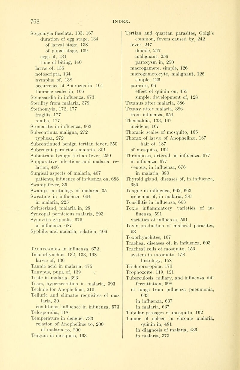 Stegomyia fasciata, 133, 167 duration of egg stage, 134 of larval stage, 138 of pupal stage, 139 eggs of, 134 time of biting, 140 larvse of, 136 notoscripta, 134 nymphaj of, 138 occurrence of Sporozoa in, 161 thoracic scales in, 166 Stenocardia in influenza, 673 Sterility from malaria, 379 Stethomyia, 172, 177 fragilis, 177 nimba, 177 Stomatitis in influenza, 663 Subcontinua maligna, 272 typhosa, 272 Subcontinued benign tertian fever, 250 Subcruent pernicious malaria, 301 Subintrant benign tertian fever, 250 Suppurative infections and malaria, re- lation, 406 Surgical aspects of malaria, 407 patients, influence of influenza on, 688 Swamp-fever, 35 Swamps in etiology of malaria, 35 Sweating in influenza, 664 in malaria, 225 Switzerland, malaria in, 28 Syncopal pernicious malaria, 293 Synovitis grippalis, 675 in influenza, 687 Syphilis and malaria, relation, 406 Tachycardia in influenza, 672 Tffiniorhynchus, 132, 133, 168 larvse of, 136 Tannic acid in malaria, 475 Tanypus, pupa of, 139 Taste in malaria, 393 Tears, hypersecretion in malaria, 393 Technic for Anophelinte, 215 Telluric and climatic requisites of ma- laria, 30 conditions, influence in influenza, 573 Telosporidia, 118 Temperature in dengue, 733 relation of Anophelihaj to, 200 of malaria to, 200 Tergum in mosquito, 163 Tertian and quartan parasites, Golgi's common, fevers caused by, 242 fever, 247 double, 247 malignant, 256 paroxysm in, 250 macrogamete, simple, 126 microgainetocyte, malignant, 126 simple, 126 parasite, 66 effect of quinin on, 455 simple, development of, 128 Tetanus after malaria, 386 Tetany after malaria, 386 from influenza, 654 Theobaldia, 133, 167 incidens, 167 Thoracic scales of mosquito, 165 Thorax of larva^ of Anophelina:', 187 hair of, 187 of mosquito, 162 Thrombosis, arterial, in influenza, 677 in influenza, 677 venous, in influenza, 676 in malaria, 380 Thyroid gland, diseases of, in influenza, 680 Tongue in influenza, 662, 663 ischemia of, in malaria, 387 Tonsillitis in influenza, 663 Toxic inflammatory A-arieties of in- fluenza, 591 varieties of influenza, 591 Toxin production of malarial parasites, 93 Toxorhynchites, 167 Trachea, diseases of, in influenza, 603 Tracheal cells of mosquito, 150 system in mosquito, 158 histology, 158 Trichoprosopina, 170 Trophozoite, 119, 121 Tuberculosis, miliary, and influenza, dif- ferentiation, 598 of lungs from influenza pneumonia, 633 in influenza, 637 in malaria, 637 Tubular passages of mosquito, 162 Tumor of spleen in chronic malaria, quinin in, 481 in diagnosis of malaria, 436 in malaria, 373
