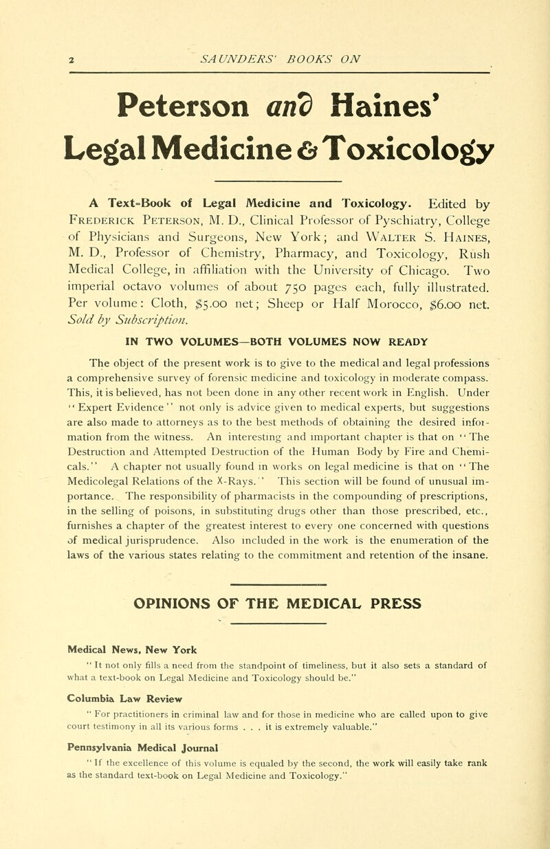 Peterson and Haines* Legal Medicine Cf Toxicology A Text=Book of Legal Medicine and Toxicology. Edited by Frederick Peterson, M. D., Clinical Professor of Pyschiatry, College of Physicians and Surgeons, New York; and Walter S. Haines, M. D., Professor of Chemistry, Pharmacy, and Toxicology, Rush Medical College, in affiliation with the University of Chicago. Two imperial octavo volumes of about 750 pages each, fully illustrated. Per volume: Cloth, ^5.00 net; Sheep or Half Morocco, ^6.00 net. Sold by Subscription. IN TWO VOLUMES—BOTH VOLUMES NOW READY The object of the present work is to give to the medical and legal professions a comprehensive survey of forensic medicine and toxicology in moderate compass. This, it is believed, has not been done in any other recent work in English. Under  Expert Evidence  not only is advice given to medical experts, but suggestions are also made to attorneys as to the best methods of obtaining the desired infor- mation from the witness. An interestmg and miportant chapter is that on '' The Destruction and Attempted Destruction of the Human Body by Fire and Chemi- cals. A chapter not usually found m works on legal medicine is that on The Medicolegal Relations of the X-Rays. This section will be found of unusual im- portance. The responsibility of pharmacists in the compounding of prescriptions, in the selling of poisons, in substituting drugs other than those prescribed, etc., furnishes a chapter of the greatest interest to every one concerned with questions of medical jurisprudence. Also included in the work is the enumeration of the laws of the various states relating to the commitment and retention of the insane. OPINIONS OF THE MEDICAL PRESS Medical News, New York  It not only fills a need from tlie standpoint of timeliness, but it also sets a standard of what a text-book on Legal Medicine and Toxicology should be. Columbia Law Review  For practitioners in criminal law and for those in medicine who are called upon to give court testimony in all its various forms ... it is extremely valuable. Pennsylvania Medical Journal  If the excellence of this volume is equaled by the second, the work will easily take rank as the standard text-book on Legal Medicine and Toxicology.