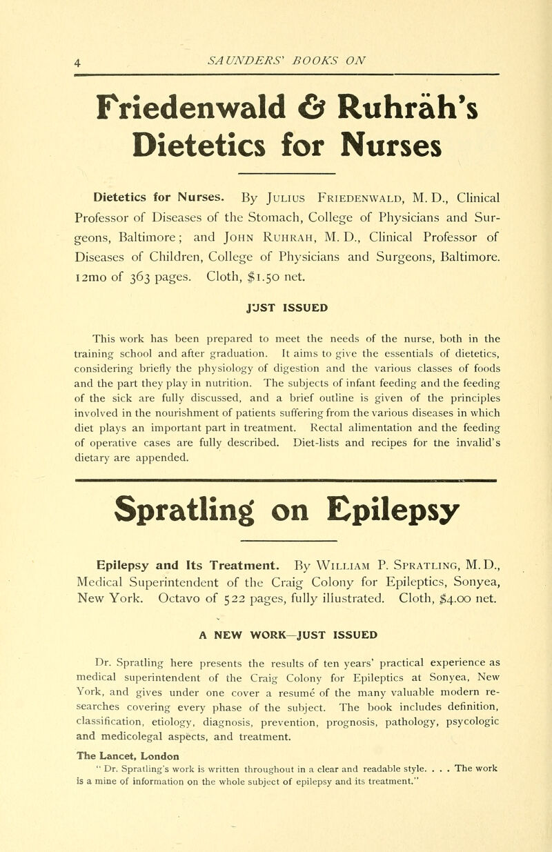 Friedenwald ^ Ruhrah*s Dietetics for Nurses Dietetics for Nurses. By Julius Friedenwald, M. D., Clinical Professor of Diseases of the Stomach, College of Physicians and Sur- geons, Baltimore; and John Ruhrah, M. D., Clinical Professor of Diseases of Children, College of Physicians and Surgeons, Baltimore. i2mo of 363 pages. Cloth, $1.50 net. JUST ISSUED This work has been prepared to meet the needs of the nurse, both in the training school and after graduation. It aims to give the essentials of dietetics, considering briefly the physiology of digestion and the various classes of foods and the part they play in nutrition. The subjects of infant feeding and the feeding of the sick are fully discussed, and a brief outline is given of the principles involved in the nourishment of patients suffering from the various diseases in which diet plays an important part in treatment. Rectal alimentation and the feeding of operative cases are fully described. Diet-lists and recipes for tne invalid's dietary are appended. Spratling on Epilepsy Epilepsy and Its Treatment. By William P. Spratling, M.D., Medical Superintendent of the Craig Colony for Epileptics, Sonyea, New York. Octavo of 522 pages, fully illustrated. Cloth, ^^4.00 net. A NEW WORK—JUST ISSUED Dr. Sprathng here presents the results of ten years' practical experience as medical superintendent of the Craig Colony for Epileptics at Sonyea, New York, and gives under one cover a resume of the many valuable modern re- searches covering every phase of the subject. The book includes definition, classification, etiology, diagnosis, prevention, prognosis, pathology, psycologic and medicolegal aspects, and treatment. The Lancet, London  Dr. Spratling's work is written throughout in a clear and readable style. , . . The work is a mine of information on the whole subject of epilepsy and its treatment.
