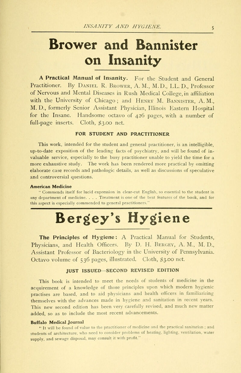 INSANITY AND HYGIENE. Brower and Bannister on Insanity A Practical Manual of Insanity. For the Student and General Practitioner. By Daniel R. Brower, A.M., M.D., LL. D., Professor of Nervous and Mental Diseases in Rush Medical College, in affiliation with the University of Chicago ; and Henry M. Bannister, A. M., M. D., formerly Senior Assistant Physician, Illinois P2astern Plospital for the Insane. Handsome octavo of 426 pages, with a number of full-page inserts. Cloth, ^3.00 net. FOR STUDENT AND PRACTITIONER This work, intended for the student and general practitioner, is an intelhgible, up-to-date exposition of the leading facts of psychiatry, and will be found of in- valuable service, especially to the busy practitioner unable to yield the time for a more exhaustive study. The work has been rendered more practical by omitting elaborate case records and pathologic details, as well as discussions of speculative and controversial questions. American Medicine  Commends itself for lucid expression in clear-cut English, so essential to the student in any department of medicine. . . . Treatment is one of the best features of the book, and for this aspect is especially commended to general practitioners. Bergey*s Hygiene The Principles of Hygiene: A Practical Manual for Students, Physicians, and Health Officers. By D. H. Bergey, A. M., M. D., Assistant Professor of Bacteriology in the University of Pennsylvania, Octavo volume of 536 pages, illustrated. Cloth, ;^3.oo net. JUST ISSUED—SECOND REVISED EDITION This book is intended to meet the needs of students of medicine in the acquirement of a knowledge of those principles upon which modern hygienic practises are based, and to aid physicians and health officers in familiarizing themselves with the advances made in hygiene and sanitation in recent years. This new second edition has been very carefully revised, and much new matter added, so as to include the most recent advancements. Buffalo Medical Journal  It will be found of value to the practitioner of medicine and the practical sanitarian ; and students of architecture, who need to consider problems of heating, lighting, ventilation, water supply, and sewage disposal, may consult it with profit.