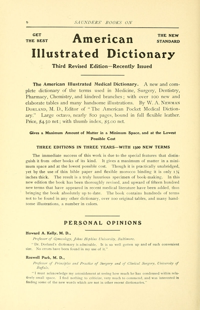 GET A ^^ • THE NEW THE BEST t\ ni 6 r 1 C Si n standard Illustrated Dictionary Third Revised Edition—Recently Issued The American Illustrated Medical Dictionary. A new and com- plete dictionary of the terms used in Medicine, Surgery, Dentistry, Pharmacy, Chemistry, and kindred branches ; with over lOO new and elaborate tables and many handsome illustrations. By W. A. Newman Borland, M. D., Editor of The American Pocket Medical Diction- ary. Large octavo, nearly 800 pages, bound in full flexible leather. Price, ^4.50 net; with thumb index, ^5.00 net. Gives a Meodmum Amount of Matter in a Minimum Space, and at the Lowest Possible Cost THREE EDITIONS IN THREE YEARS—WITH 15OO NEW TERMS The immediate success of this work is due to the special features that distin- guish it from other books of its kind. It gives a maximum of matter in a mini- mum space and at the lowest possible cost. Though it is practically unabridged, yet by the use of thin bible paper and flexible morocco binding it is only i ^ inches thick. The result is a truly luxurious specimen of book-making. In this new edition the book has been thoroughly revised, and upward of fifteen hundred new terms that have appeared in recent medical literature have been added, thus bringing the book absolutely up to date. The book contains hundreds of terms not to be found in any other dictionary, over 100 original tables, and many hand- some illustrations, a number in colors. PERSONAL OPINIONS Howard A. Kelly. M. D., Professor of Gynecology, Joh?ts Hopkins University, Baltimore. Dr. Dorland's dictionary is admirable. It is so well gotten up and of such convenient size. No errors have been found in my use of it. Roswell Park, M. D., Professor of Principles and Practice of Surgery and of Clifiical Surgery, University of Buffalo. I must acknowledge my astonishment at seeing how much he has condensed within rela- tively small space. I find nothing to criticize, very much to commend, and was interested in finding some of the new words which are not in other recent dictionaries.