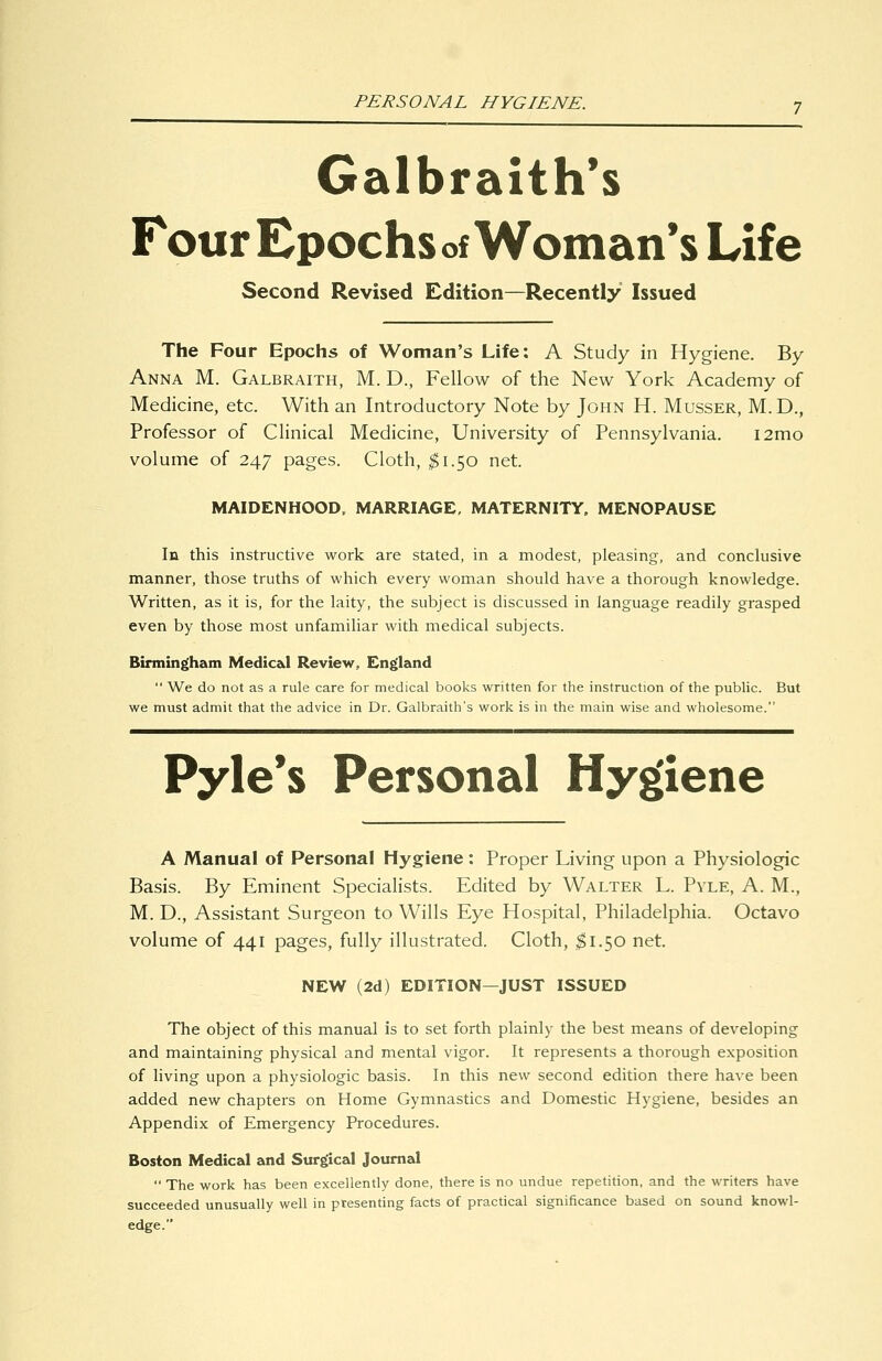 PERSONAL HYGIENE. Galbraith's Four Epochs of Woman's Life Second Revised Edition—Recently Issued The Four Epochs of Woman's Life: A Study in Hygiene. By Anna M. Galbraith, M. D., Fellow of the New York Academy of Medicine, etc. With an Introductory Note by John H. Musser, M.D., Professor of Clinical Medicine, University of Pennsylvania. i2mo volume of 247 pages. Cloth, ^1.50 net. MAIDENHOOD. MARRIAGE, MATERNITY. MENOPAUSE In this instructive work are stated, in a modest, pleasing, and conclusive manner, those truths of which every woman should have a thorough knowledge. Written, as it is, for the laity, the subject is discussed in language readily grasped even by those most unfamiliar with medical subjects. Birmingfham Medic&l Review, England We do not as a rule care for medical books written for the instruction of the public. But we must admit that the advice in Dr. Galbraith's work is in the main wise and wholesome. Pyle*s Personal Hygiene A Manual of Personal Hygiene : Proper Living upon a Physiologic Basis. By Eminent Specialists. Edited by Walter L. Pyle, A. M., M. D., Assistant Surgeon to Wills Eye Hospital, Philadelphia. Octavo volume of 441 pages, fully illustrated. Cloth, $\.^0 net. NEW (2d) EDITION—JUST ISSUED The object of this manual is to set forth plainly the best means of developing and maintaining physical and mental vigor. It represents a thorough exposition of living upon a physiologic basis. In this new second edition there have been added new chapters on Home Gymnastics and Domestic Hygiene, besides an Appendix of Emergency Procedures. Boston Medical and Surgical Journal The work has been excellendy done, there is no undue repetition, and the writers have succeeded unusually well in presenting facts of pracdcal significance based on sound knowl- edge.