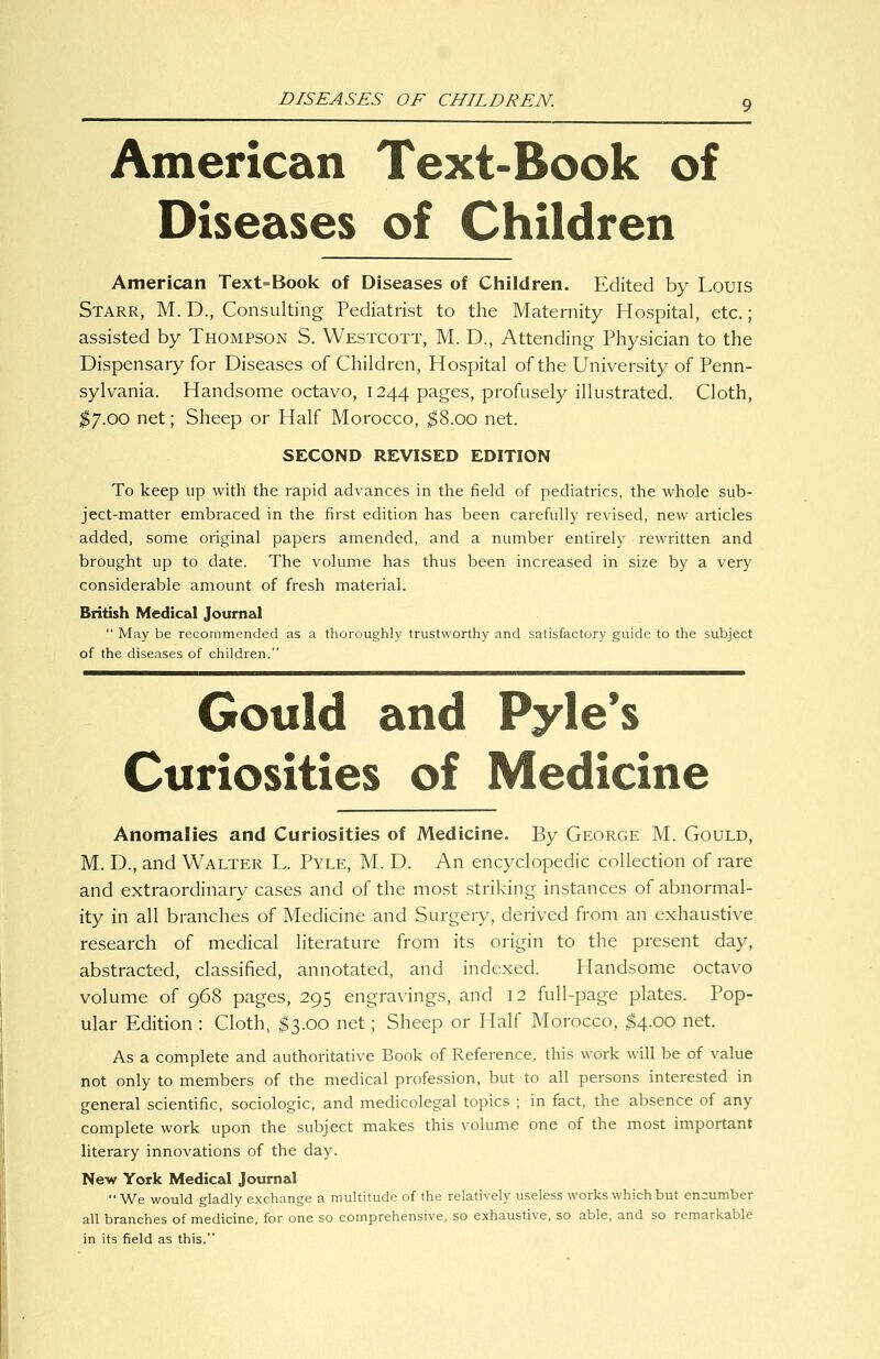 DISEASES OF CHILDREN. American Text-Book of Diseases of Children American Text=Book of Diseases of Children. Edited by Louis Starr, M. D., Consulting Pediatrist to the Maternity Hospital, etc.; assisted by Thompson S. Westcott, M. D., Attending Physician to the Dispensary for Diseases of Children, Hospital of the University of Penn- sylvania. Handsome octavo, 1244 pages, profusely illustrated. Cloth, $'J.OO net; Sheep or Half Morocco, ^8.00 net. SECOND REVISED EDITION To keep up with the rapid advances in the field of pediatrics, the whole sub- ject-matter embraced in the first edition has been carefully revised, new articles added, some original papers amended, and a number entirely rewritten and brought up to date. The volume has thus been increased in size by a very considerable amount of fresh material. British Medical Journal  May be recommended as a thoroughly trustworthy and satisfactory guide to the subject of the diseases of children. Gould and Pyle*s Curiosities of Medicine Anomalies and Curiosities of Medicine. By George M. Gould, M. D., and Walter L. Pyle, M. D. An encyclopedic collection of rare and extraordinary cases and of the most striking instances of abnormal- ity in all branches of Medicine and Surgery, derived from an exhaustive research of medical literature from its origin to the present day, abstracted, classified, annotated, and indexed. Handsome octavo volume of 968 pages, 295 engravings, and 12 full-page plates. Pop- ular Edition : Cloth, ^3.00 net; Sheep or Half Morocco, ^4.00 net. As a complete and authoritative Book of Reference, this work will be of value not only to members of the medical profession, but to all persons interested in general scientific, sociologic, and medicolegal topics ; in fact, the absence of any complete work upon the subject makes this volume one of the most important literary innovations of the day. New York Medical Journal ■' We would gladly exchange a multitude of the relatively useless works which but encumber all branches of medicine, for one so comprehensive, so exhaustive, so able, and so remarkable in its field as this.