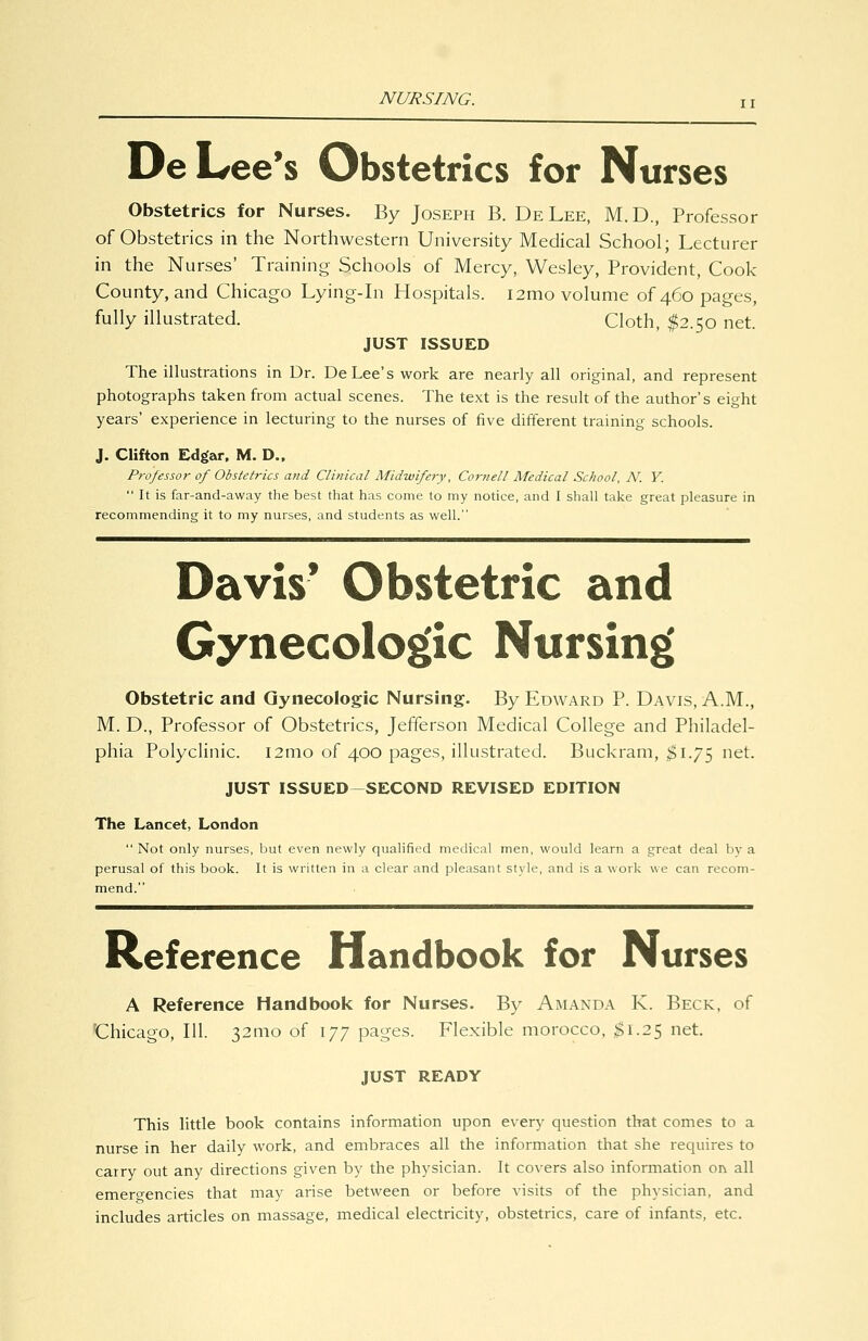NURSING. De Lee's Obstetrics for Nurses Obstetrics for Nurses. By Joseph B. De Lee, M.D., Professor of Obstetrics in the Northwestern University Medical School; Lecturer in the Nurses' Training Schools of Mercy, Wesley, Provident, Cook County, and Chicago Lying-in Hospitals. i2mo volume of 460 pages, fully illustrated. Cloth, :^2.5o net. JUST ISSUED The illustrations in Dr. De Lee's work are nearly all original, and represent photographs taken from actual scenes. The text is the result of the author's eight years' experience in lecturing to the nurses of five different training schools. J. Clifton Edgar. M. D., Professor of Obstetrics and Clinical Midwifery, Cornell Medical School, N. Y.  It is far-and-away the best that has come to my notice, and I shall take great pleasure in recommending it to my nurses, and students as well. Davis' Obstetric and Gynecolog»ic Nursing Obstetric and Gynecologic Nursing. By Edward P. Davis, A.M., M. D., Professor of Obstetrics, Jefferson Medical College and Philadel- phia Polyclinic. i2mo of 400 pages, illustrated. Buckram, ;$i.75 net. JUST ISSUED-SECOND REVISED EDITION The Lancet, London  Not only nurses, but even newly qualified medical men, would learn a great deal by a perusal of this book. It is written in a clear and pleasant style, and is a work we can recom- mend. Reference Handbook for Nurses A Reference Handbook for Nurses. By Amanda K. Beck, of 'Chicago, 111. 32nio of 177 pages. Flexible morocco, $1.25 net. JUST READY This little book contains information upon every question that comes to a nurse in her daily work, and embraces all the information that she requires to carry out any directions given by the physician. It covers also information on all emergencies that may arise between or before visits of the physician, and includes articles on massage, medical electricity, obstetrics, care of infants, etc.