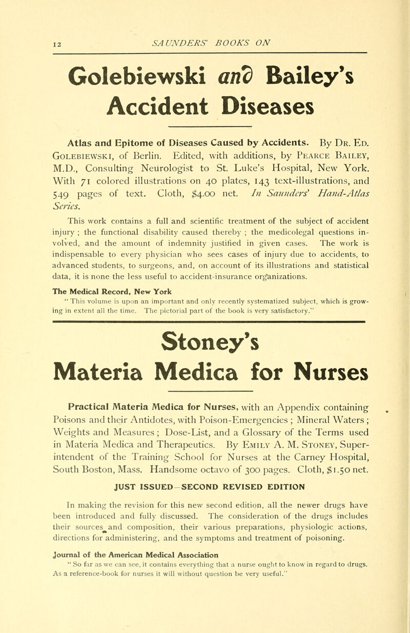 Golebiewski and Bailey*s Accident Diseases Atlas and Epitome of Diseases Caused by Accidents. By Dr. Ed. Golebiewski, of Berlin. Edited, with additions, by Pearce Bailey, M.D., Consulting Neurologist to St. Luke's Hospital, New York. With 71 colored illustrations on 40 plates, 143 text-illustrations, and 549 pages of text. Cloth, ^4.00 net. In Saunders' Hand-Atlas Series. This work contains a full and scientific treatment of the subject of accident injury ; the functional disabihty caused thereby ; the medicolegal questions in- volved, and the amount of indemnity justified in given cases. The work is indispensable to every physician who sees cases of injury due to accidents, to advanced students, to surgeons, and, on account of its illustrations and statistical data, it is none the less useful to accident-insurance organizations. The Medical Record, New York This volume is upon an important and only recently systematized subject, which is grow- ing in extent all the time. The pictorial part of the book is very satisfactory. Stoney's Materia Medica for Nurses Practical Materia Medica for Nurses, with an Appendix containing Poisons and their Antidotes, with Poison-Emergencies ; Mineral Waters ; Weights and Measures ; Dose-List, and a Glossary of the Terms used in Materia Medica and Therapeutics. By Emily A. M. Stoney, Super- intendent of the Training School for Nurses at the Carney Hospital, South Boston, Mass. Handsome octavo of 300 pages. Cloth, ^1.50 net. JUST ISSUED-SECOND REVISED EDITION In making the revision for this new second edition, all the newer drugs have been introduced and fully discussed. The consideration of the drugs includes their sources and composition, their various preparations, physiologic actions, directions for administering, and the symptoms and treatment of poisoning. Journal of the American Medical Association So far as we can see, it contains everything that a nurse ought to know in regard to drugs. As a reference-book for nurses it will without question be very useful.