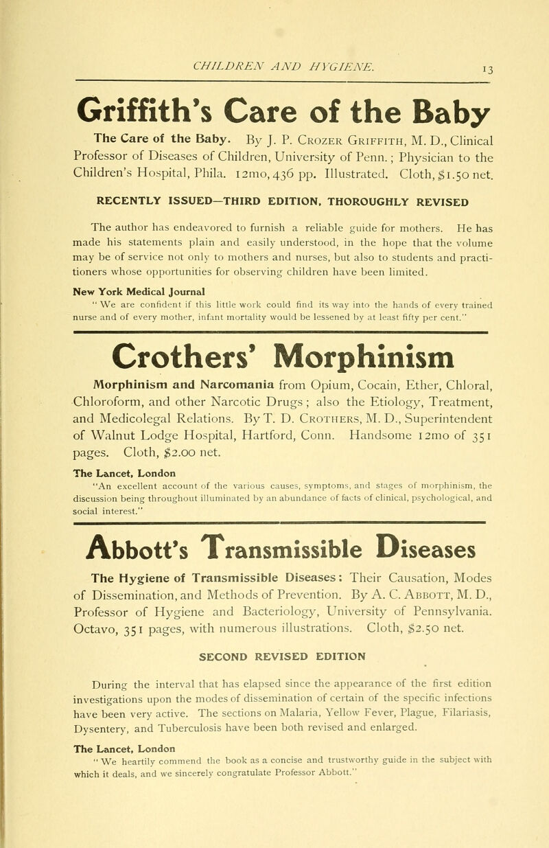 Griffith's Care of the Baby The Care of the Baby. By J. P. Crozer Griffith, M. D., Clinical Professor of Diseases of Children, University of Penn.; Physician to the Children's Hospital, Phila. i2mo, 436 pp. Illustrated. Cloth, ^1.50 net. RECENTLY ISSUED—THIRD EDITION, THOROUGHLY REVISED The author has endeavored to furnish a rehable guide for mothers. He has made his statements plain and easily understood, in the hope that the volume may be of service not only to mothers and nurses, but also to students and practi- tioners whose opportunities for observing children have been limited. New York Medical Journal  We are confident if this little work could find its way into the hands of every trained nurse and of every mother, infant mortality would be lessened by at least fifty per cent. Crothers' Morphinism Morphinism and Narcomania from Opium, Cocain, Ether, Chloral, •Chloroform, and other Narcotic Drugs; also the Etiology, Treatment, and Medicolegal Relations. ByT. D. Crothers, M. D., Superintendent of Walnut Lodge Hospital, Hartford, Conn. Handsome i2mo of 351 pages. Cloth, ;^2.oo net. The Lancet, London An excellent account of the various causes, symptoms, and stages of morphinism, the discussion being throughout illuminated by an abundance of facts of clinical, psychological, and social interest. Abbott's Transmissible Diseases The Hygiene of Transmissible Diseases: Their Causation, Modes of Dissemination, and Methods of Prevention. By A. C. Abbott, M. D., Professor of Hygiene and Bacteriology, University of Pennsylvania. Octavo, 351 pages, with numerous illustrations. Cloth, ^2.50 net. SECOND REVISED EDITION During the interval that has elapsed since the appearance of the first edition investigations upon the modes of dissemination of certain of the specific infections have been very active. The sections on Malaria, Yellow Fever, Plague, Filariasis, Dysentery, and Tuberculosis have been both revised and enlarged. The Lancet, London  We heartily commend the book as a concise and trustworthy guide in the subject with which it deals, and we sincerely congratulate Professor Abbott.