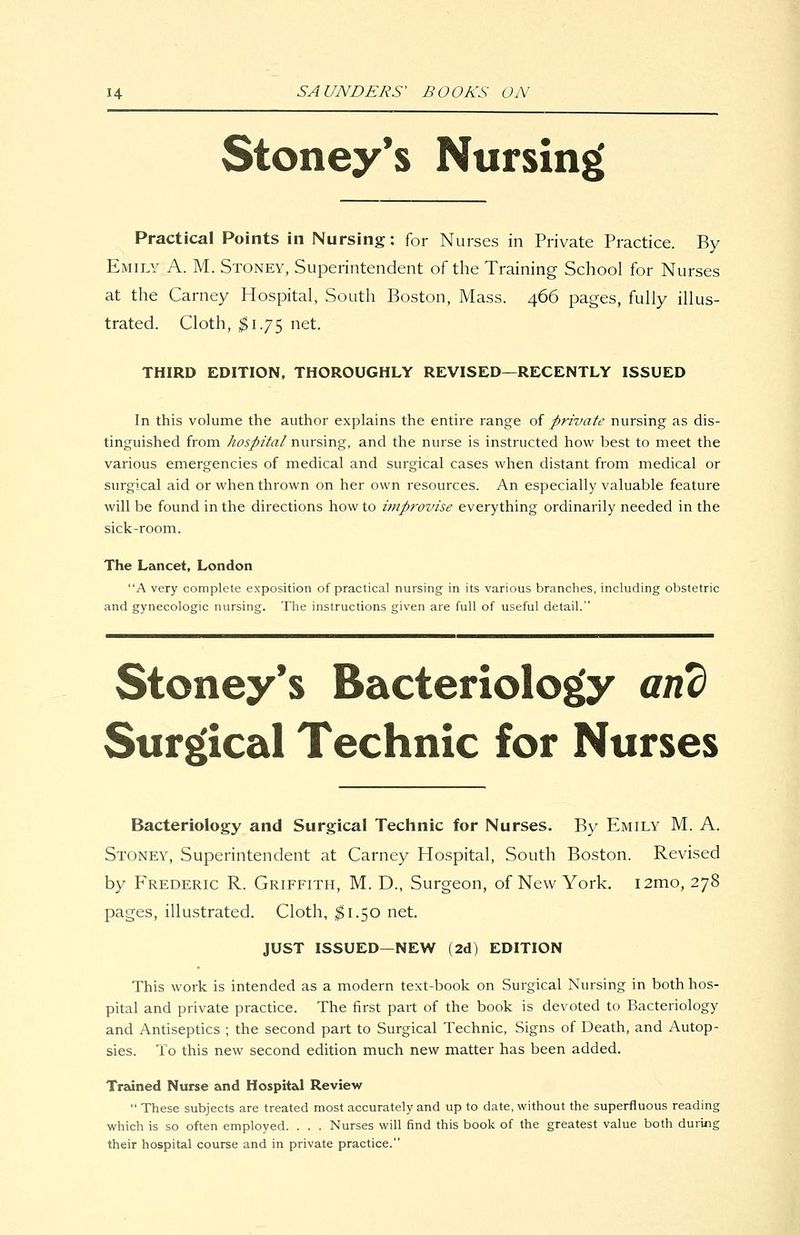 Stoney*s Nursing Practical Points in Nursing: for Nurses in Private Practice. By Emily A. M. Stoney, Superintendent of the Training School for Nurses at the Carney Hospital, South Boston, Mass. 466 pages, fully illus- trated. Cloth, ^1.75 net. THIRD EDITION, THOROUGHLY REVISED—RECENTLY ISSUED In this volume the author explains the entire range of ^private nursing as dis- tinguished from hospital nursing, and the nurse is instructed how best to meet the various emergencies of medical and surgical cases when distant from medical or surgical aid or when thrown on her own resources. An especially valuable feature will be found in the directions how to improvise everything ordinarily needed in the sick-room. The Lancet, London A very complete exposition of practical nursing in its various branches, including obstetric and gynecologic nursing. The instructions given are full of useful detail. Stoney's Bacteriology and Surgical Technic for Nurses Bacteriology and Surgical Technic for Nurses. By Emily M. A. Stoney, Superintendent at Carney Hospital, South Boston. Revised by Frederic R. Griffith, M. D., Surgeon, of New York. i2mo, 278 pages, illustrated. Cloth, ^1.50 net. JUST ISSUED—NEW (2d) EDITION This work is intended as a modern text-book on Surgical Nursing in both hos- pital and private practice. The first part of the book is devoted to Bacteriology and Antiseptics ; the second part to Surgical Technic, Signs of Death, and Autop- sies. To this new second edition much new matter has been added. Trained Nurse and Hospital Review  These subjects are treated most accurately and up to date, without the superfluous reading which is so often employed. . . . Nurses will find this book of the greatest value both during their hospital course and in private practice.