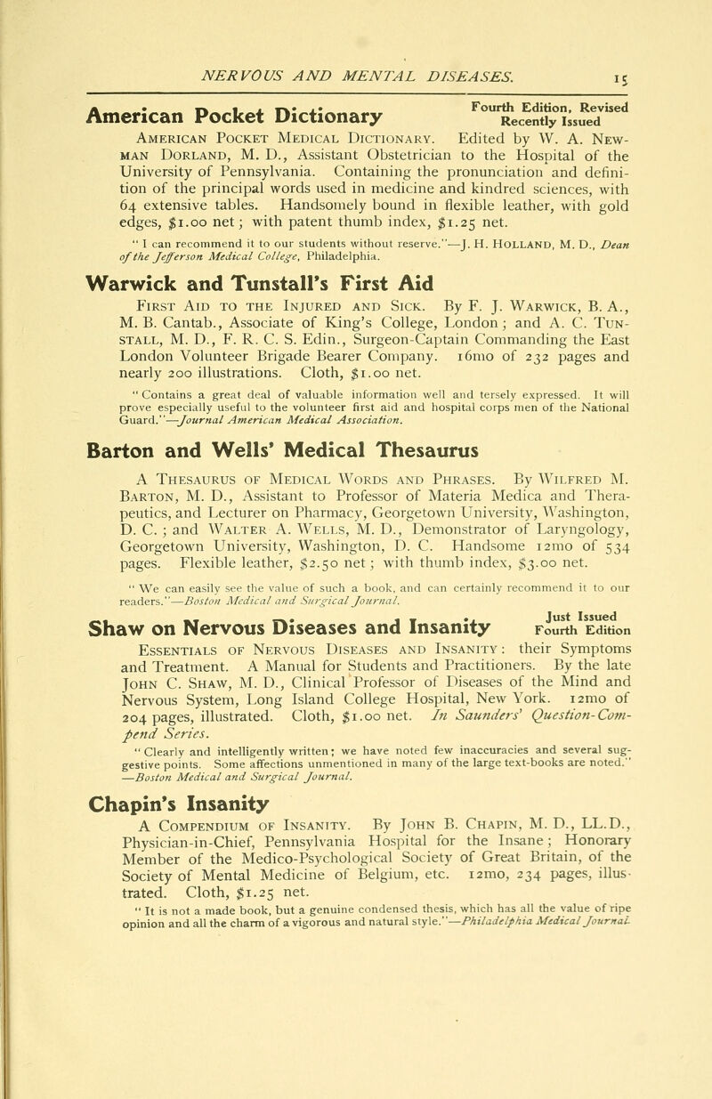 American Pocket Dictionary ^'Recendy iss^e7^** American Pocket Medical Dictionary. Edited by W. A. New- man Borland, M. D., Assistant Obstetrician to the Hospital of the University of Pennsylvania. Containing the pronunciation and defini- tion of the principal words used in medicine and kindred sciences, with 64 extensive tables. Handsomely bound in flexible leather, with gold edges, ^i.oo net; with patent thumb index, ^1.25 net.  I can recommend it to our students without reserve.—J. H. HOLLAND, M. D., Dean of the Jefferson Medical College, Philadelphia. Warwick and Tunstall's First Aid First Aid to the Injured and Sick. By F. J. Warwick, B. A., M. B. Cantab., Associate of King's College, London; and A. C. Tun- stall, M. D., F. R. C. S. Edin., Surgeon-Captain Commanding the East London Volunteer Brigade Bearer Company. i6mo of 232 pages and nearly 200 illustrations. Cloth, ^i.oo net.  Contains a great deal of valuable information well and tersely expressed. It will prove especially useful to the volunteer first aid and hospital corps men of the National Guard.—Journal American Medical Association. Barton and Wells* Medical Thesaurus A Thesaurus of Medical Words and Phrases. By Wilfred M. Barton, M. D., Assistant to Professor of Materia Medica and Thera- peutics, and Lecturer on Pharmacy, Georgetown University, Washington, D. C. ; and Walter A. Wells, M. D., Demonstrator of Laryngology, Georgetown University, Washington, D. C. Handsome i2mo of 534 pages. Flexible leather, ^2.50 net; with thumb index, ^3.00 net.  We can easily see the value of such a book, and can certainly recommend it to our readers.—Boston Medical and Surgical Journal. Shaw on Nervous Diseases and Insanity Fourth Edition Essentials of Nervous Diseases and Insanity : their Symptoms and Treatment. A Manual for Students and Practitioners. By the late John C. Shaw, M. D., Clinical Professor of Diseases of the Mind and Nervous System, Long Island College Hospital, New York. i2mo of 204 pages, illustrated. Cloth, ^i.00 net. In Saunders' Question-Com- pend Series. Clearly and intelligently written; we have noted few inaccuracies and several sug- gestive points. Some affections unmentioned in many of the large text-books are noted. —Boston Medical and Surgical Journal. Chapin's Insanity A Compendium of Insanity. By John B. Chapin, M. D., LL.D., Physician-in-Chief, Pennsylvania Hospital for the Insane; Honorary Member of the Medico-Psychological Society of Great Britain, of the Society of Mental Medicine of Belgium, etc. i2mo, 234 pages, illus- trated. Cloth, $1.25 net.  It is not a made book, but a genuine condensed thesis, which has all the value of ripe opinion and all the charm of a vigorous and natural style.—Philadelphia Medical JournaL