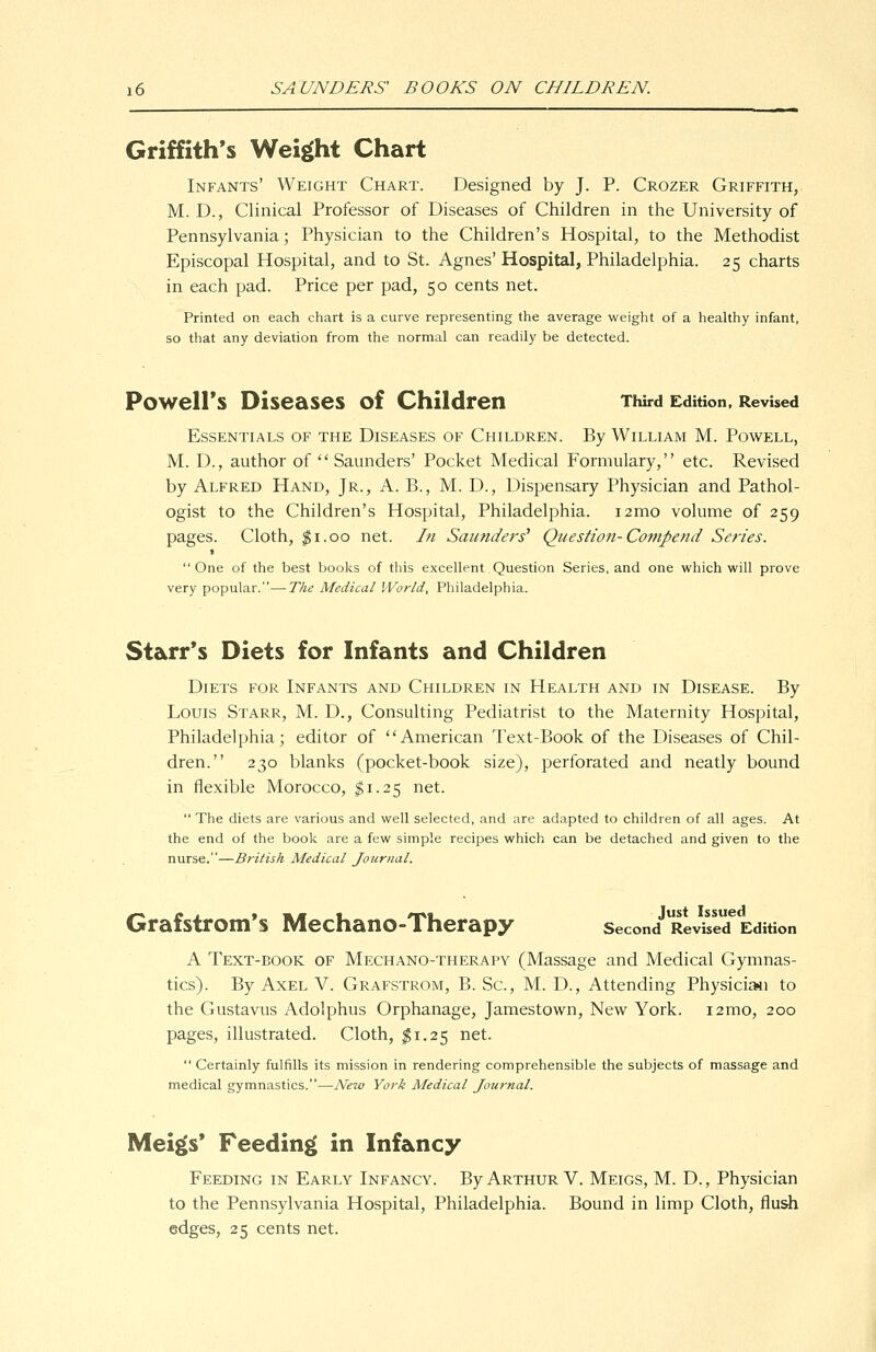 Griffith's Weight Chart Infants' Weight Chart. Designed by J. P. Crozer Griffith, M. D., Clinical Professor of Diseases of Children in the University of Pennsylvania; Physician to the Children's Hospital, to the Methodist Episcopal Hospital, and to St. Agnes' Hospital, Philadelphia. 25 charts in each pad. Price per pad, 50 cents net. Printed on each chart is a curve representing the average weight of a healthy infant, so that any deviation from the normal can readily be detected. PowelFs Diseases of Children Third Edition. Revised Essentials of the Diseases of Children. By William M. Powell, M. D., author of Saunders' Pocket Medical Formulary, etc. Revised by Alfred Hand, Jr., A. B., M. D., Dispensary Physician and Pathol- ogist to the Children's Hospital, Philadelphia. i2mo volume of 259 pages. Cloth, ^i.oo net. In Saunders' Question-Compend Series. t One of the best books of this excellent Question Series, and one which will prove very popular.—The Medical World, Philadelphia. Starr's Diets for Infants and Children Diets for Infants and Children in Health and in Disease. By Louis Starr, M. D., Consulting Pediatrist to the Maternity Hospital, Philadelphia; editor of American Text-Book of the Diseases of Chil- dren. 230 blanks (pocket-book size), perforated and neatly bound in flexible Morocco, $1.25 net.  The diets are various and well selected, and are adapted to children of all ages. At the end of the book are a few simple recipes which can be detached and given to the nurse.—British Medical Journal. Grafstrom's Mechano-Therapy second Revised Edition A Text-book of Mechano-therapy (Massage and Medical Gymnas- tics). By Axel V. Grafstrom, B. Sc, M. D., Attending Physici^i to the Gustavus Adolphus Orphanage, Jamestown, New York. i2mo, 200 pages, illustrated. Cloth, $1.25 net.  Certainly fulfills its mission in rendering comprehensible the subjects of massage and medical gymnastics.—New York Medical Journal. Mei§(s* Feedinii in Infancy Feeding in Early Infancy. By Arthur V. Meigs, M. D., Physician to the Pennsylvania Hospital, Philadelphia. Bound in limp Cloth, flush edges, 25 cents net.
