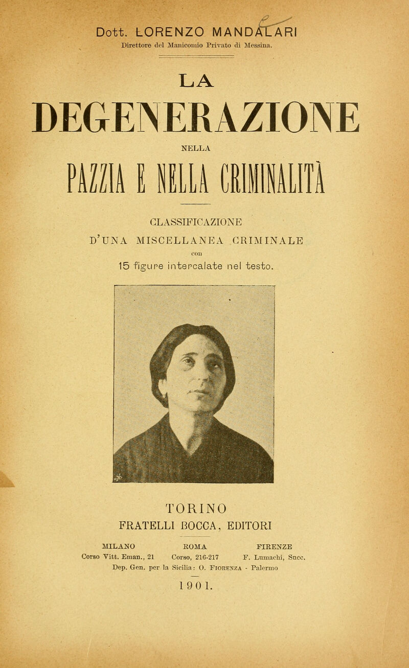 Dott. LORENZO MANDACARI Direttore del Manicomio Priyato di Messina. LA DEGENERAZIONE NELLA milk i iiiLi cRiiAiin classificazione d'una miscellanea criminale con 15 fiffupe intercalate nel testo. TORINO FRATELLI BOCCA, EDITORI MILANO ROMA FIRENZE Corso Vitt. Eman., 21 Corso, 216-217 T. Lmuachi, Sncc. Dep. Gen. per la Sicilia: O. Fiorenza - Palermo 1901.