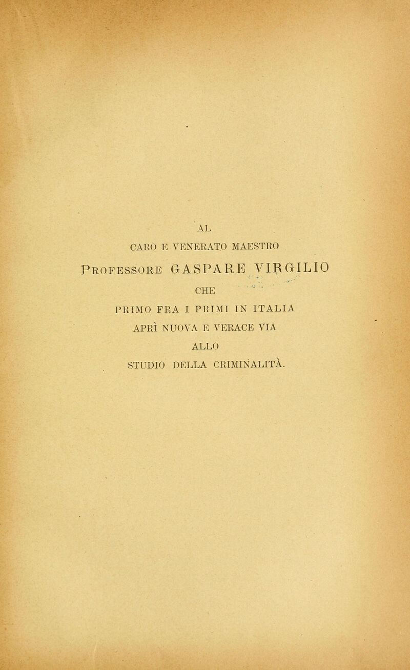 AL CARO E VENERATO MAESTRO Professore GASPARE VIRGILIO CHE ■' ■ PRIMO FRA I PRIMI IN ITALIA APRÌ NUOVA E VERACE VIA ALLO STUDIO DELLA CRIMINALITÀ.