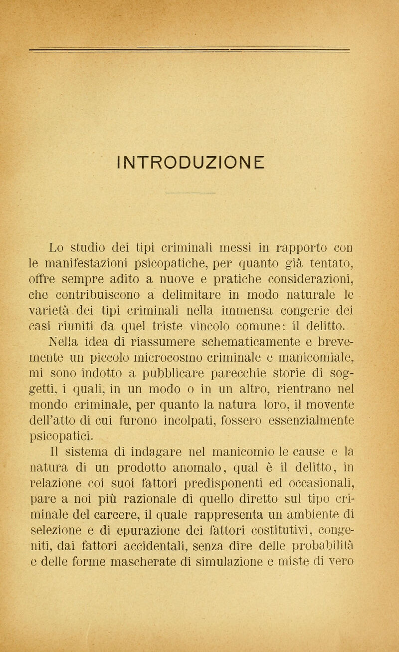 NTRODUZIONE Lo studio dei tipi criminali messi in rapporto con le manifestazioni psicopatiche, per quanto già tentato, offre sempre adito a nuove e praticlie considerazioni, che contribuiscono a delimitare in modo naturale le varietà dei tipi criminaU nella immensa congerie dei casi riuniti da quel triste vincolo comune: il delitto. Nella idea di riassumere schematicamente e breve- mente un piccolo microcosmo criminale e manicomiale, mi sono indotto a pubblicare parecchie storie di sog- getti, i quali, in un modo o in un altro, rientrano nel mondo criminale, per quanto la natura loro, il movente dell'atto di cui furono incolpati, fossero essenzialmente psicopatici. Il sistema di indagare nel manicomio le cause e la natura di un prodotto anomalo, qual è il delitto, in relazione coi suoi fattori predisponenti ed occasionali, pare a noi più razionale di quello diretto sul tipo cri- minale del carcere, il quale rappresenta un ambiente di selezione e di epurazione dei fattori costitutivi, conge- niti, dai fattori accidentali, senza dire delle probabilità e delle forme mascherate di simulazione e miste di vero