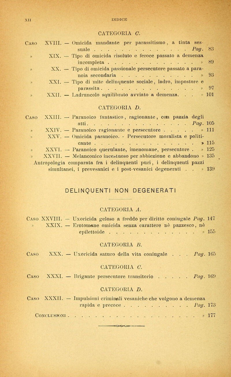 CATEGOEIA C. Caso XVIII. — Omicida mandante per parassitismo , a tinta ses- suale Pag. 83 XIX. — Tipo di omicida risoluto e feroce passato a demenza incompleta » 89 XX. — Tipo di omicida passionale persecutore passato a para- noia secondaria » 93 XXI. — Tipo di mite delinquente sociale, ladro, impostore e parassita » 97 XXII. — Ladruncolo squilibrato avviato a demenza. . . » 101 CATEGORIA D. Caso XXIII. — Paranoico fantastico, ragionante, coai pazzia degli atti Pag. 105 » XXIV. — Paranoico ragionante e persecutore » 111 » XXV. — Omicida paranoico. - Persecutore moralista e politi- cante » 115 » XXVI. — Paranoico querulante, imenomane, persecutore . » 125 » XXVII. — Melanconico incestuoso per abbiezione e abbandono » 135 Antropologia comparata fra i delinquenti puri, i delinquenti pazzi simultanei, i prevesanici e i post-vesanici degenerati . . » 139 DELINQUENTI NON DEGENERATI CATEGORIA A. Caso XXVIIL — Uxoricida geloso a freddo per diritto coniugale Pag. 147 » XXIX. — Erotomane omicida senza carattere né pazzesco, né epilettoide » 155 CATEGORIA B. Caso XXX. — Uxoricida saturo della vita coniugale . . . Pag. 165 CATEGORIA C. Caso XXXI. — Brigante persecutore transitorio Pag. 169 CATEGORIA D. Caso XXXII. — Impulsioni criminali vesaniche che volgono a demenza rapida e precoce Pag. 173 Conclusioni » 177