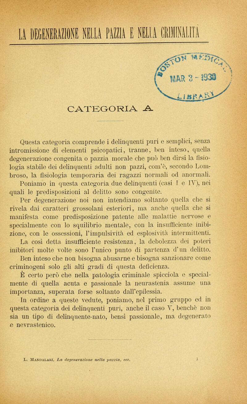 LA CATKOORIA ^ Questa categoria comprende i delinquenti puri e semplici, senza intromissione di elementi psicopatici, tranne, ben inteso, quella degenerazione congenita o pazzia morale che può ben dirsi la tisio- logia stabile dei delinquenti adulti non pazzi, com'è, secondo Lom- broso, la fisiologia temperarla dei ragazzi normali od anormali. Poniamo in questa categoria due delinquenti (casi I e IV), nei quali le predisposizioni al delitto sono congenite. ■ Per degenerazione noi non intendiamo soltanto quella che si rivela dai caratteri grossolani esteriori, ma anche quella che si manifesta come predisposizione patente alle malattie nervose e specialmente con lo squilibrio mentale, con la insufficiente inibi- zione, con le ossessioni, l'impulsività ed esplosività intermittenti. La cosi detta insufficiente resistenza, la debolezza dei poteri inibitori molte volte sono l'unico punto di partenza d'un delitto. Ben inteso che non bisogna abusarne e bisogna sanzionare come ^criminogeni solo gli alti gradi di questa deficienza. È certo però che nella patologia criminale spicciola e special- mente di quella acuta e passionale la neurastenia assume una importanza, superata forse soltanto dall'epilessia. In ordine a queste vedute, poniamo, nel primo gruppo ed in questa categoria dei delinquenti puri, anche il caso V, benché non sia un tipo di delinquente-nato, bensì passionale, ma degenerato ■e nevrastenico. L. Makdalaki, La degenerazione nella pazzia, ecc.