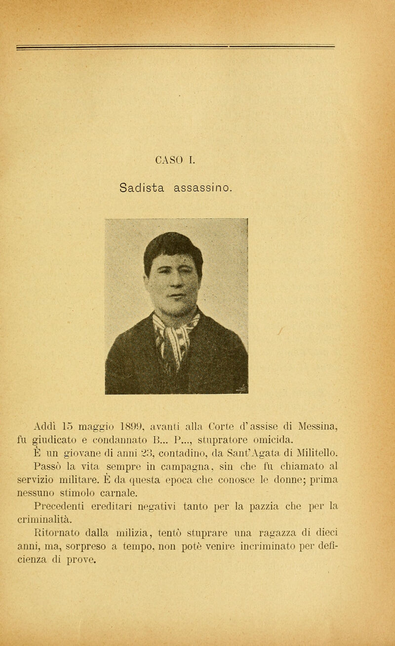 Sadista assassino. Addi 15 maggio 1899, avanti alla Corte d'assise di Messina, fu giudicato e condannato B... P..., stupratore omicida. È un giovane di anni 23, contadino, da Sant'Agata di Militello. Passò la vita sempre in campagna, sin che fu chiamato al servizio militare. E da questa epoca che conosce le donne; prima nessuno stimolo carnale. Precedenti ereditari negativi tanto per la pazzia che per la criminalità. Ritornato dalla milizia, tentò stuprare una ragazza di dieci anni, ma, sorpreso a tempo, non potè venire incriminato per defi- cienza di prove.