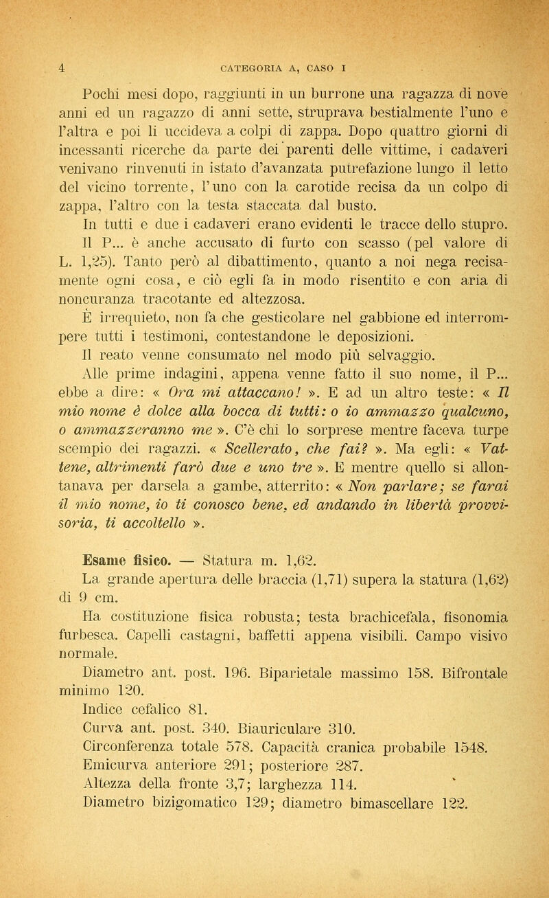 Pochi mesi dopo, raggiunti in un burrone una ragazza di nove anni ed un ragazzo di anni sette, struprava bestialmente l'uno e l'altra e poi li uccideva a colpi di zappa. Dopo quattro giorni di incessanti ricerche da parte dei parenti delle vittime, i cadaveri venivano rinvenuti in istato d'avanzata putrefazione lungo il letto del vicino torrente, l'uno con la carotide recisa da un colpo di zappa, l'altro con la testa staccata dal busto. In tutti e due i cadaveri erano evidenti le tracce dello stupro. Il P... è anche accusato di furto con scasso (pel valore di L. 1,25). Tanto però al dibattimento, quanto a noi nega recisa- mente ogni cosa, e ciò egli fa in modo risentito e con aria di noncuranza tracotante ed altezzosa. È irrequieto, non fa che gesticolare nel gabbione ed interrom- pere tutti i testimoni, contestandone le deposizioni. Il reato venne consumato nel modo più selvaggio. Alle prime indagini, appena venne fatto il suo nome, il P... ebbe a dire: « Ora mi attaccano! ». E ad un altro teste: « Il mio nome è dolce alla bocca di tutti: o io ammazzo qualcuno, 0 ammazzeranno me ». C'è chi lo sorprese mentre faceva turpe scempio dei ragazzi. « Scellerato, che fai? ». Ma egli: « Vat- tene, altrimenti farò due e uno tre ». E mentre quello si allon- tanava per darsela a gambe, atterrito: «Non parlare; se farai il mio nome, io ti conosco bene, ed andando in libertà provvi- soria, ti accoltello ». Esame fisico. — Statura m. 1,62. La grande apertura delle braccia (1,71) supera la statura (1,62) di 9 cm. Ha costituzione fìsica robusta; testa brachicefala, fìsonomia furbesca. Capelli castagni, baffotti appena visibili. Campo visivo normale. Diametro ant. post. 196. Biparietale massimo 158. Bifrontale minimo 120. Indice cefalico 81. Curva ant. post. 340. Biauriculare 310. Circonferenza totale 578. Capacità cranica probabile 1548. Emicurva anteriore 291; posteriore 287. Altezza della fronte 3,7; larghezza 114. Diametro bizigomatico 129; diametro bimascellare 122.