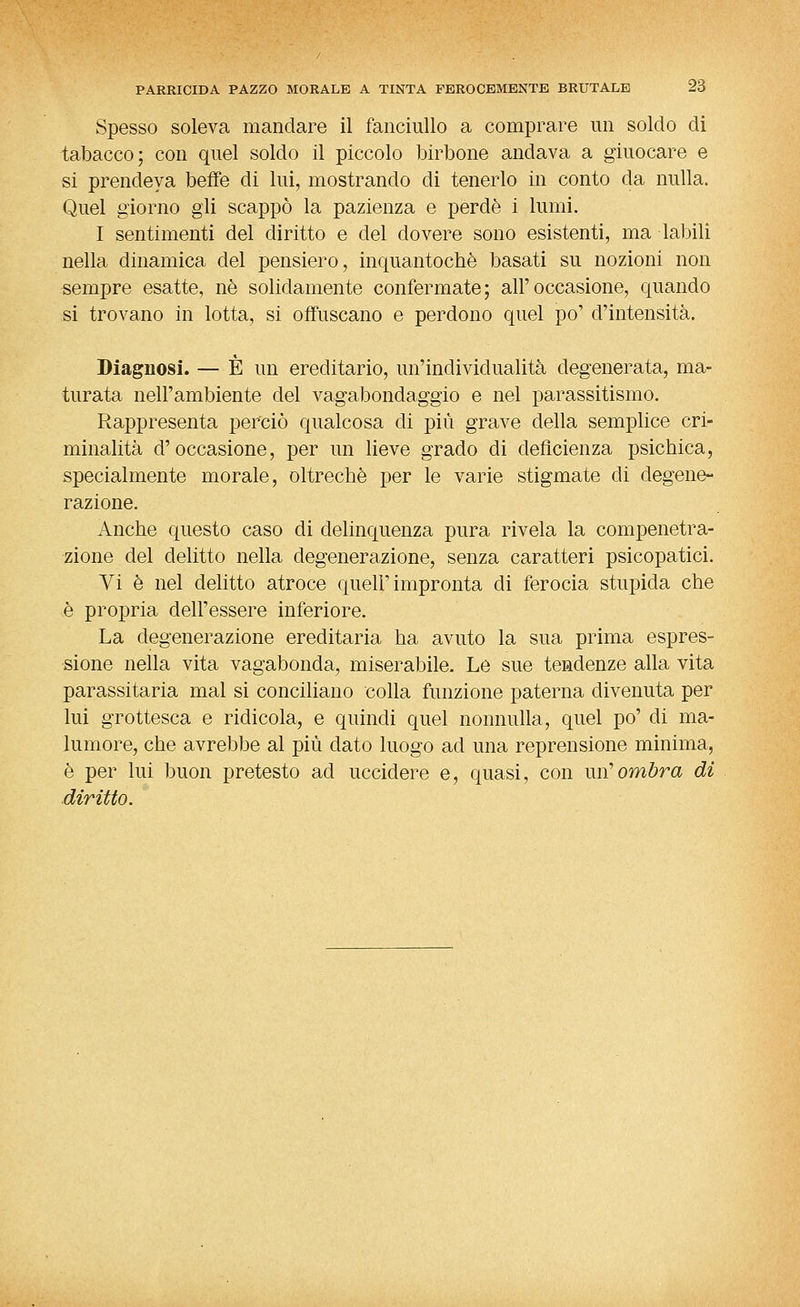 Spesso soleva mandare il fanciullo a comprare un soldo di tabacco; con quel soldo il piccolo birbone andava a giuocare e si prendeva beffe di lui, mostrando di tenerlo in conto da nulla. Quel giorno gli scappò la pazienza e perde i lumi. I sentimenti del diritto e del dovere sono esistenti, ma labili nella dinamica del pensiero, inquantochè basati su nozioni non sempre esatte, né solidamente confermate; all'occasione, quando si trovano in lotta, si offuscano e perdono quel po' d'intensità. Diagnosi. — È un ereditario, un'individualità degenerata, ma- turata nell'ambiente del vagabondaggio e nel parassitismo. Rappresenta perciò qualcosa di più grave della semplice cri- minalità d'occasione, per un lieve grado di deficienza psichica, specialmente morale, oltreché per le varie stigmate di degene^ razione. Anche questo caso di delinquenza pura rivela la compenetra- zione del delitto nella degenerazione, senza caratteri psicopatici. Vi è nel delitto atroce quell'impronta di ferocia stupida che è propria dell'essere inferiore. La degenerazione ereditaria ha avuto la sua prima espres- sione nella vita vagabonda, miserabile. Le sue tendenze alla vita parassitaria mal si conciliano colla funzione paterna divenuta per lui grottesca e ridicola, e quindi quel nonnulla, quel po' di ma- lumore, che avrebbe al più dato luogo ad una reprensione minima, é per lui buon pretesto ad uccidere e, quasi, con un'ombra di diritto.