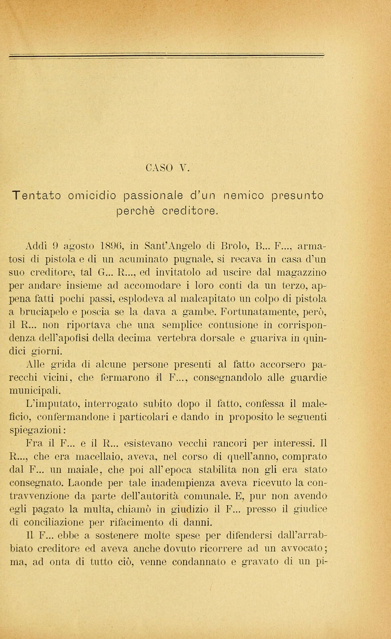 Tentato omicidio passionale d'un nemico presunto perchè cneditore. Addi 9 agosto 189(3, in Sant'Angelo di Brolo, B... F..., arma- tosi di pistola e di un acuminato pugnale, si recava in casa d'un suo creditore, tal G... R..., ed invitatolo ad uscire dal magazzino per andare insieme ad accomodare i loro conti da un terzo, ap- pena fatti pochi passi, esplodeva al malcapitato un colpo di pistola a bruciapelo e poscia se la dava a gambe. Fortunatamente, però, il R... non riportava che una semplice contusione in corrispon- denza dell'apoflsi della decima vertebra dorsale e guariva in quin- dici giorni. Alle grida di alcune persone presenti al fatto accorsero pa- recchi vicini, che fermarono il F..., consegnandolo alle guardie municipali. L'imputato, interrogato subito dopo il fatto, confessa il male- fìcio, confermandone i particolari e dando in proposito le seguenti spiegazioni : Fra il F... e il R... esistevano vecchi rancori per interessi. Il R..., che era macellaio, aveva, nel corso di quell'anno, comprato dal F... un maiale, che poi all'epoca stabilita non gli era stato consegnato. Laonde per tale inadempienza aveva ricevuto la con- travvenzione da parte dell'autorità comunale. E, pur non avendo egli pagato la multa, chiamò in giudizio il F... presso il giudice di conciliazione per rifacimento di danni. Il F... ebbe a sostenere molte spese per difendersi dall'arrab- biato creditore ed aveva anche dovuto ricorrere ad un avvocato ; ma, ad onta di tutto ciò, venne condannato e gravato di un pi-