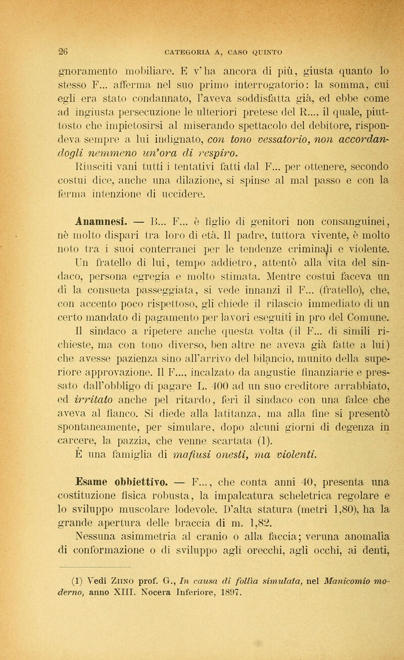 gnorameiito mobiliare. E v'ha ancora di più, giusta quanto lo stesso F... afferma nel suo primo interrogatorio: la somma, cui egli era stato condannato, l'aveva soddisfatta già, ed ebbe come ad ingiusta persecuzione le ulteriori pretese del R..., il quale, piut- tosto che impietosirsi al miserando spettacolo del debitore, rispon- deva sempre a lui indignato, con tono vessatorio, non accordan- dogli nemmeno un'ora di respiro. Riusciti vani tutti i tentativi fatti dal F... per ottenere, secondo costui dice, anche una dilazione, si spinse al mal passo e con la ferma intenzione di uccidere. Anamnesi. — B... F... è Aglio di genitori non consanguinei, ne molto dispari tra loro di età. Il padre, tuttora vivente, è molto noto tra i suoi conterranei per le tendenze criminali e violente. Un fratello di lui, tempo addietro, attentò alla vita del sin- daco, persona egregia e molto stimata. Mentre costui faceva un di la consueta passeggiata, si vede innanzi il F... (fratello), che, con accento poco rispettoso, gli chiede il rilascio immediato di un certo mandato di pagamento per lavori eseguiti in prò del Comune. Il sindaco a ripetere anche questa volta (il F... di simili ri- chieste, ma con tono diverso, ben altre ne aveva già fatte a lui) che avesse pazienza sino all'arrivo del bilancio, munito della supe- riore approvazione. Il F..., incalzato da angustie finanziarie e pres- sato dall'obbligo di pagare L. 400 ad un suo creditore arrabbiato, ed irritato anche pel ritardo, feri il sindaco con una falce che aveva al fianco. Si diede alla latitanza, ma alla fine si presentò spontaneamente, per simulare, dopo alcuni giorni di degenza in carcere, la pazzia, che venne scartata (1). E una famiglia di maflusi onesti, ma violenti. Esame obbiettivo. — F..., che conta anni 40, presenta una costituzione fìsica robusta, la impalcatura scheletrica regolare e lo sviluppo muscolare lodevole. D'alta statura (metri 1,80), ha la grande apertura delle braccia di m. 1,82. Nessuna asimmetria al cranio o alla faccia; veruna anomalia di conformazione o di sviluppo agli orecchi, agli occhi, ai denti. (1) Vedi ZiiNO prof. G., In causa di follìa simulata, nel Manicomio mo- derno, anno XIII. Nocera Inferiore, 1897.