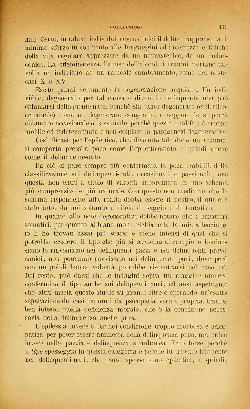 nali. Certo, in taluni individui nevrastenici il delitto rappresenta il minimo sforzo in confronto alle lungaggini ed incertezze e fatiche della vita regolare apprezzate da un nevrastenico, da un melan- conico. La effeminatezza, l'abuso dell'alcool, i traumi portano tal- volta un individuo ad un radicale cambiamento, come nei nostri casi X e XV. Esiste quindi veramente la degenerazione acquisita. Un indi- viduo, degenerato per tal causa e divenuto delinquente, non può chiamarsi delinquente-nato, benché sia tanto degenerato (epilettico, criminale) come un degenerato congenito, e neppure lo si potrà chiamare occasionale o passionale, perchè questa qualifica è trojjpo mobile ed indeterminata e non colpisce la patogenesi degenerativa. Così dicasi per l'epilettico, che, divenuto tale dopo un trauma, si comporta press' a poco come l'epilettico-nato e quindi anche come il delinquente-nato. Da ciò ci pare sempre più confermata la poca stabihtà della classificazione sui delinquenti-nati, occasionali e passionali, ove questa non entri a titolo di varietà subordinata in uno schema pili comprensivo e più naturale. Con questo non crediamo che lo schema rispondente alla realtà debba essere il nostro, il quale è stato fatto da noi soltanto a titolo di saggio e di tentativo. In quanto alle note degemerative debbo notare che i caratteri somatici, per quanto abbiano molto richiamata la mia attenzione, io li ho trovati assai più scarsi e meno intensi di quel che si potrebbe credere. Il tipo che più si avvicina al campione lombro- siano lo rinveniamo nei delinquenti pazzi e nei delinquenti preve- sanici; non potemmo ravvisarlo nei delinquenti puri, dove però con un po' di buona volontà potrebbe riscontrarsi nel caso IV. Del resto, può darsi che le indagini sopra un maggior numero confermino il tipo anche sui deliquenti puri, ed anzi aspettiamo che altri faccia questo studio su grandi cifre e operando un'esatta separazione dei casi immuni da psicopatia vera e propria, tranne, ben inteso, quella deficienza morale, che è la condizione neces- saria della delinquenza anche pura. L'epilessia invece è per noi condizione troppo morbosa e psico- patica per poter essere ammessa nella delinquenza pura, ma entra invece nella pazzia e delinquenza simultanea. Ecco forse perchè il tipo spesseggia in questa categoria e perchè fu trovato frequente nei delinquenti-nati, che tanto spesso sono epilettici, e quindi,