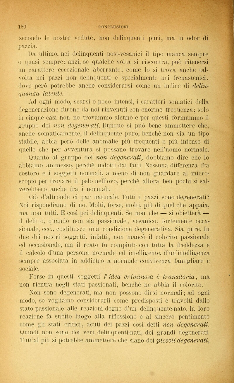 secondo le nostre vedute, non delinquenti puri, ma in odor di pazzia. Da ultimo, nei delinquenti post-vesanici il tipo manca sempre 0 quasi sempre; anzi, se qualche volta si riscontra, può ritenersi un carattere eccezionale aberrante, come lo si trova anche tal- volta nei pazzi non delinquenti e specialmente nei frenastenici, dove però potrebbe anche considerarsi come un indice di delin- quenza latente. Ad ogni modo, scarsi o poco intensi, i caratteri somatici della degenerazione furono da noi rinvenuti con enorme frequenza ; solo in cinque casi non ne trovammo alcuno e per questi formammo il gruppo dei non degenerati. Dunque si può bene ammettere che, anche somaticamente, il delinquente puro, benché non sia un tipo stabile, abbia però delle anomalìe più frequenti e più intense di quelle che per avventura si possano trovare nell'uomo normale. Quanto al gruppo dei non degenerati, dobbiamo dire che lo abbiamo ammesso, perchè indotti dai fatti. Nessuna differenza fra costoro e i soggetti normali, a meno di non guardare al micro- scopio per trovare il pelo nell'evo, perchè allora ben pochi si sal= verebl.tero anche fra i normali. Ciò d'altronde ci par naturale. Tutti i pazzi sono degenerati? Noi rispondiamo di no. Molti, forse, molti, più di quel che appaia, ma non tutti. E cosi pei delinquenti. Se non che — si obietterà — il delitto, quando non sia passionale, vesanico, fortemente occa- sionale, ecc., costituisce una condizione degenerativa. Sia pure. In due dei nostri soggetti, infatti, non mancò il colorito passionale ed occasionale, ma il reato fu compiuto con tutta la freddezza e il calcolo d'una persona normale ed intelligente, d'un'intelligenza sempre associata in addietro a normale convivenza famigliare e sociale. Forse in questi soggetti Videa criminosa è transitoria, ma non rientra negli stati passionali, benché ne abbia il colorito. Non sono degenerati, ma non possono dirsi normali; ad ogni modo, se vogliamo considerarli come predisposti e travòlti dallo stato passionale alle reazioni degne d'un delinquente-nato, la loro reazione fa subito luogo alla riflessione e al sincero pentimento come gii stati critici, acuti dei pazzi così detti non degenerati. Quindi non sono dei veri delinquenti-nati, dei grandi degenerati. Tuffai più si potrebbe ammettere che siano dei piccoli degenerati.