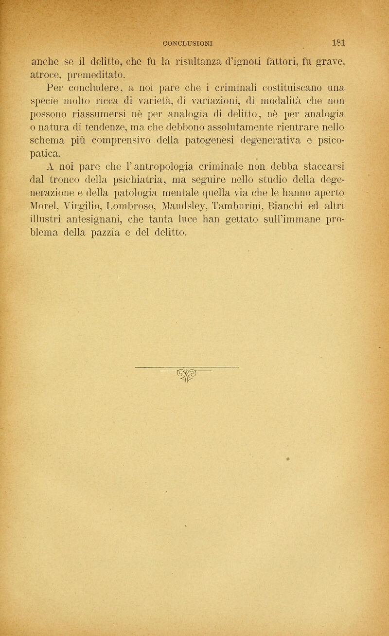 anche se il delitto, che fu la risultanza d'ignoti fattori, fu grave, atroce, premeditato. Per concludere, a noi pare che i criminali costituiscano una specie molto ricca di varietà, di variazioni, di modalità che non possono riassumersi né per analogia di delitto, né per analogia 0 natura di tendenze, ma che debbono assolutamente rientrare nello schema più comprensivo della patogenesi degenerativa e psico- patica. A noi pare che l'antropologia criminale non debba staccarsi dal tronco della psichiatria, ma seguire nello studio della dege- nerazione e della patologia mentale quella via che le hanno aperto Morel, Virgilio, Lombroso, Maudsley, Tamburini, Bianchi ed altri illustri antesignani, che tanta luce han gettato sull'immane pro- blema della pazzia e del delitto.