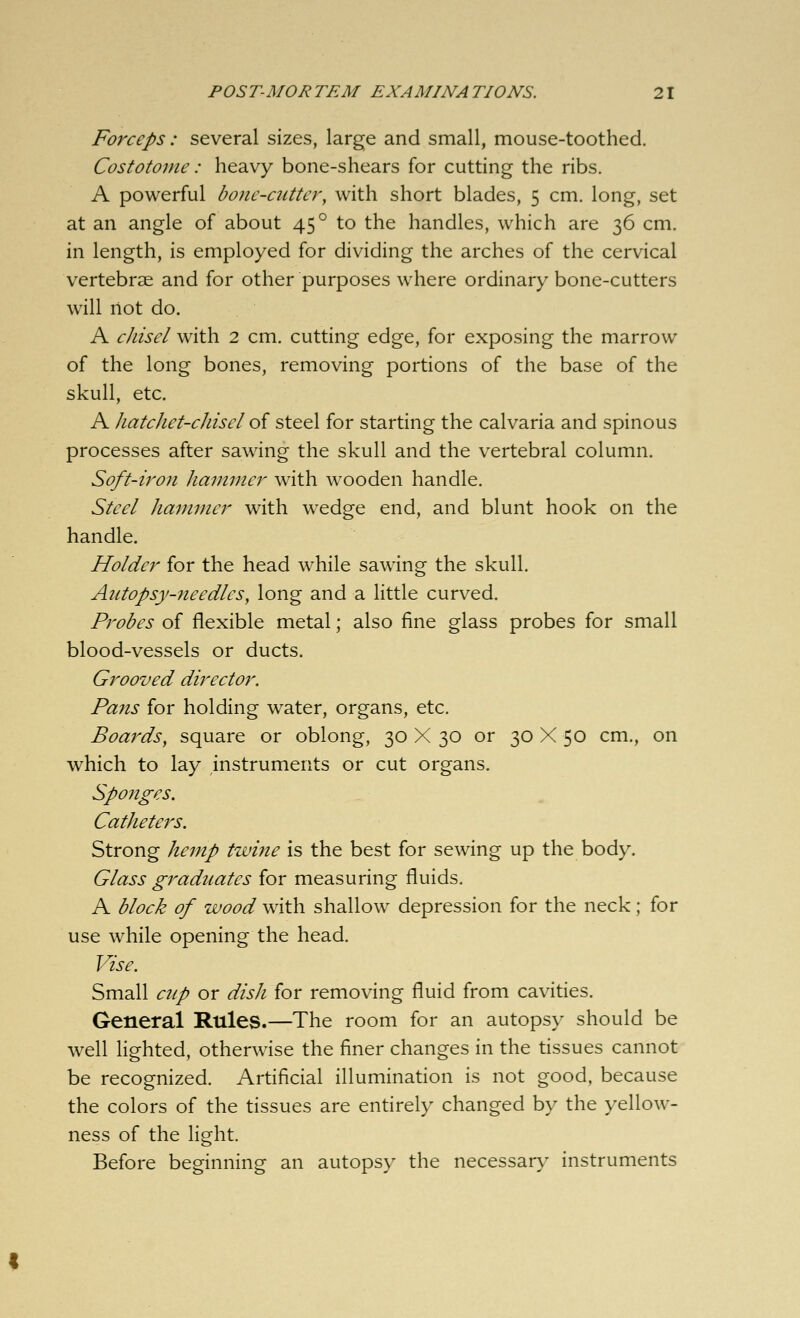 Forceps: several sizes, large and small, mouse-toothed. Costotonie: heavy bone-shears for cutting the ribs. A powerful bone-cutter, with short blades, 5 cm. long, set at an angle of about 45° to the handles, which are 36 cm. in length, is employed for dividing the arches of the cervical vertebrae and for other purposes where ordinary bone-cutters will not do. A cJiisel with 2 cm. cutting edge, for exposing the marrow of the long bones, removing portions of the base of the skull, etc. A hatchet-chisel o{ steel for starting the calvaria and spinous processes after sawing the skull and the vertebral column. Soft-iron hammer with wooden handle. Steel hammer with wedge end, and blunt hook on the handle. Holder for the head while sawing the skull. Autopsy-nee dies, long and a little curved. Probes of flexible metal; also fine glass probes for small blood-vessels or ducts. Grooved director. Pans for holding water, organs, etc. Boards, square or oblong, 30 X 30 or 30 X 50 cm., on which to lay instruments or cut organs. Sponges. Catheters. Strong hemp twine is the best for sewing up the body. Glass graduates for measuring fluids. A block of wood with shallow depression for the neck; for use while opening the head. Vise. Small cup or dish for removing fluid from cavities. General Rules.—The room for an autopsy should be well lighted, otherwise the finer changes in the tissues cannot be recognized. Artificial illumination is not good, because the colors of the tissues are entirely changed by the yellow- ness of the light. Before beginning an autopsy the necessar>^ instruments