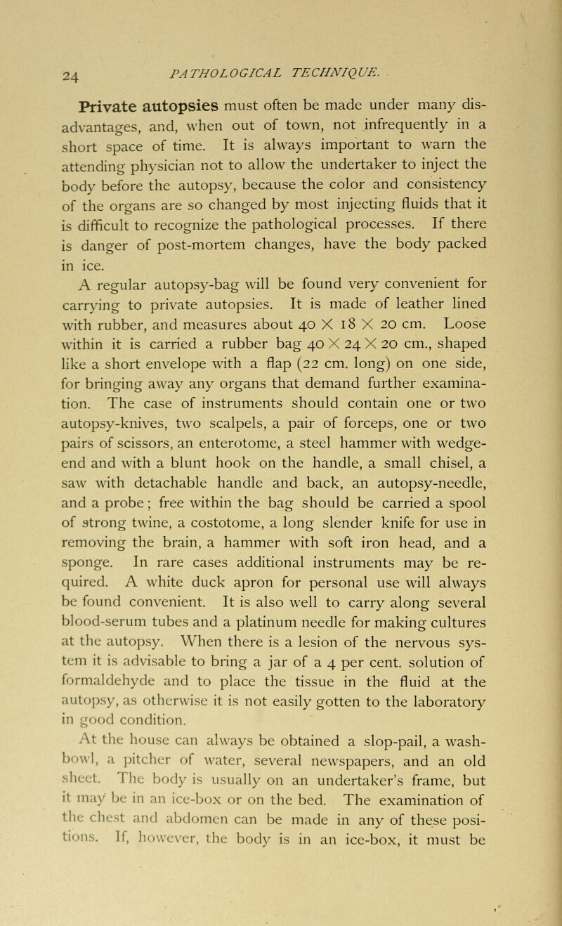 Private autopsies must often be made under many dis- advantages, and, when out of town, not infrequently in a short space of time. It is always important to warn the attending physician not to allow the undertaker to inject the body before the autopsy, because the color and consistency of the organs are so changed by most injecting fluids that it is difficult to recognize the pathological processes. If there is danger of post-mortem changes, have the body packed in ice. A regular autopsy-bag will be found very convenient for carrying to private autopsies. It is made of leather lined with rubber, and measures about 40 X 18 X 20 cm. Loose within it is carried a rubber bag 40 X 24 X 20 cm., shaped like a short envelope with a flap (22 cm. long) on one side, for bringing away any organs that demand further examina- tion. The case of instruments should contain one or two autopsy-knives, two scalpels, a pair of forceps, one or two pairs of scissors, an enterotome, a steel hammer with wedge- end and with a blunt hook on the handle, a small chisel, a saw with detachable handle and back, an autopsy-needle, and a probe; free within the bag should be carried a spool of strong twine, a costotome, a long slender knife for use in removing the brain, a hammer with soft iron head, and a sponge. In rare cases additional instruments may be re- quired. A white duck apron for personal use will always be found convenient. It is also well to carry along several blood-serum tubes and a platinum needle for making cultures at the autopsy. When there is a lesion of the nervous sys- tem it is advisable to bring a jar of a 4 per cent, solution of formaldehyde and to place the tissue in the fluid at the autopsy, as otherwise it is not easily gotten to the laboratory in good condition. At the house can always be obtained a slop-pail, a wash- bowl, a pitcher of water, several newspapers, and an old sheet. The body is usually on an undertaker's frame, but it may be in an ice-box or on the bed. The examination of the chest and abdomen can be made in any of these posi- tions. If, however, the body is in an ice-box, it must be