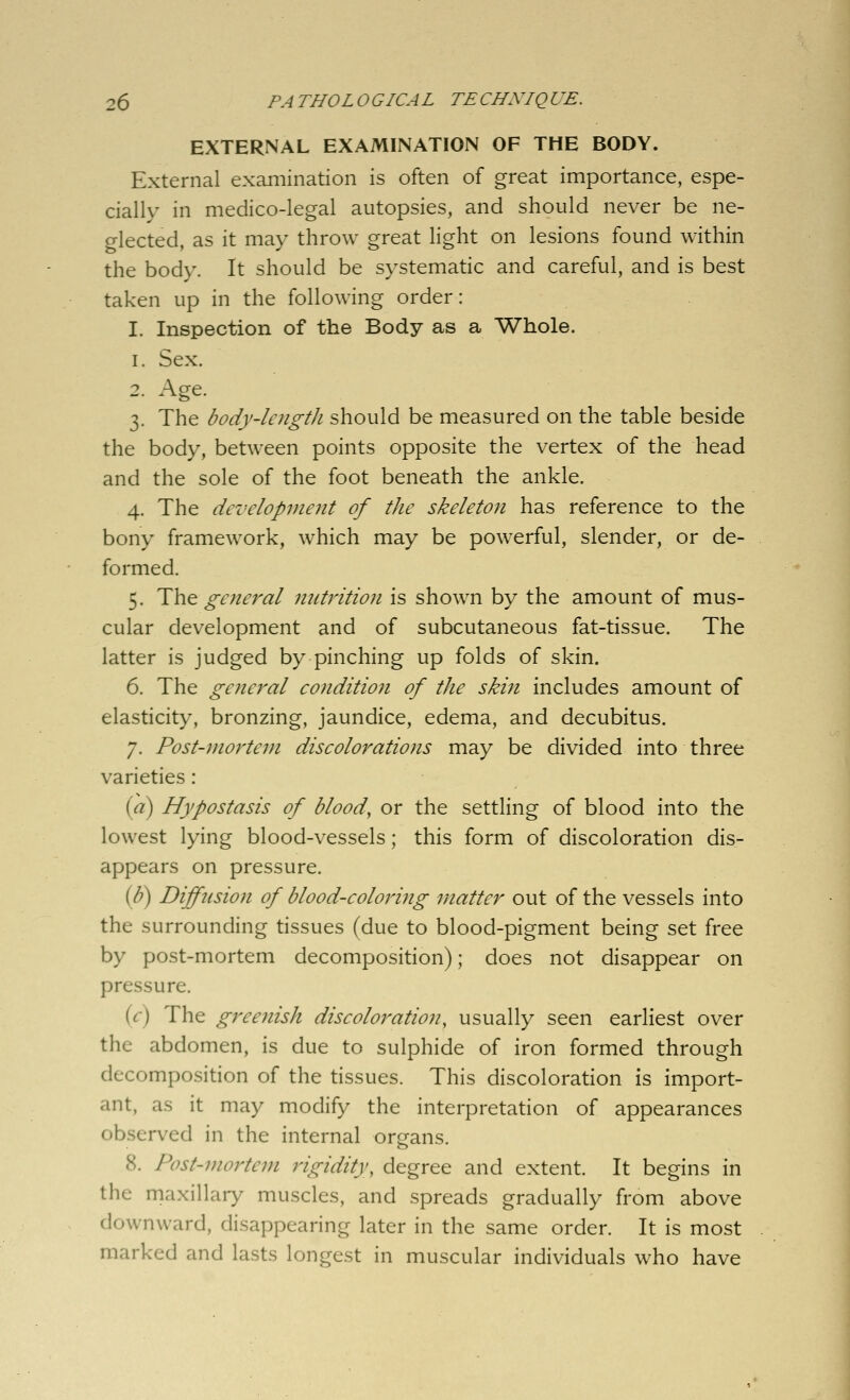 EXTERNAL EXAMINATION OF THE BODY. External examination is often of great importance, espe- cially in medico-legal autopsies, and should never be ne- o-lected, as it may throw great light on lesions found within the body. It should be systematic and careful, and is best taken up in the following order: I. Inspection of the Body as a Whole. 1. Sex. 2. Age. 3. The body-lcngtli should be measured on the table beside the body, between points opposite the vertex of the head and the sole of the foot beneath the ankle. 4. The development of the skeleton has reference to the bony framework, which may be powerful, slender, or de- formed. 5. The general nutrition is shown by the amount of mus- cular development and of subcutaneous fat-tissue. The latter is judged by pinching up folds of skin. 6. The general condition of the skin includes amount of elasticity, bronzing, jaundice, edema, and decubitus. 7. Post-mortem discolorations may be divided into three varieties : (a) Hypostasis of blood, or the settling of blood into the lowest lying blood-vessels; this form of discoloration dis- appears on pressure. {b) Diffusion of blood-coloring matter out of the vessels into the surrounding tissues (due to blood-pigment being set free by post-mortem decomposition); does not disappear on pressure. (r) The greenish discoloration, usually seen earliest over the abdomen, is due to sulphide of iron formed through decomposition of the tissues. This discoloration is import- ant, as it may modify the interpretation of appearances observed in the internal organs. 8. Post-mortem rigidity, degree and extent. It begins in the maxillary muscles, and spreads gradually from above downward, disappearing later in the same order. It is most marked and lasts longest in muscular individuals who have