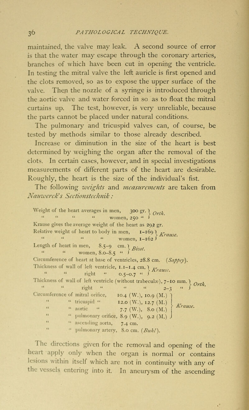 maintained, the valve may leak. A second source of error is that the water may escape through the coronary arteries, branches of which have been cut in opening the ventricle. In testing the mitral valve the left auricle is first opened and the clots removed, so as to expose the upper surface of the valve. Then the nozzle of a syringe is introduced through the aortic valve and water forced in so as to float the mitral curtains up. The test, however, is very unreliable, because the parts cannot be placed under natural conditions. The pulmonary and tricuspid valves can, of course, be tested by methods similar to those already described. Increase or diminution in the size of the heart is best determined by weighing the organ after the removal of the clots. In certain cases, however, and in special investigations measurements of different parts of the heart are desirable. Roughly, the heart is the size of the individual's fist. The following weights and measurements are taken from Naiiwerck's Sectionstechnik : Weight of the heart averages in men, 300 gr. ) ^ ,     women, 250  i Krause gives the average weight of the heart as 292 gr. Relative weight of heart to body in men, 1-169 ) r^,     women, 1-162/ Length of heart in men, 8.t;-Q cm.) r,. ,   women, 8.0-8.5  i Circumference of heart at base of ventricles, 28.8 cm. {Sappeyi). Thickness of wall of left ventricle, 1.1-1.4 cm.) r^ V Krause.   right  0.5-0.7  J Thickness of wall of left ventricle (without trabeculse), 7-10 mm. \ ^ 7   right    2-3  / Circumference of mitral orifice, 10.4 (W.), 10.9 (M.) ]  tricuspid  12.0 (W.), 12.7 (M.) (  aortic  7.7 (W.), 8.0 (M.) j ^''^•'^•   pulmonary orifice, 8.9 (W.), 9.2 (M.) J   ascending aorta, 7.4 cm.   pulmonary artery, 8.0 cm. [BiiJil). The directions given for the removal and opening of the heart apply only when the organ is normal or contains lesions within itself which are not in continuity with any of the vessels entering into it. In aneurysm of the ascending