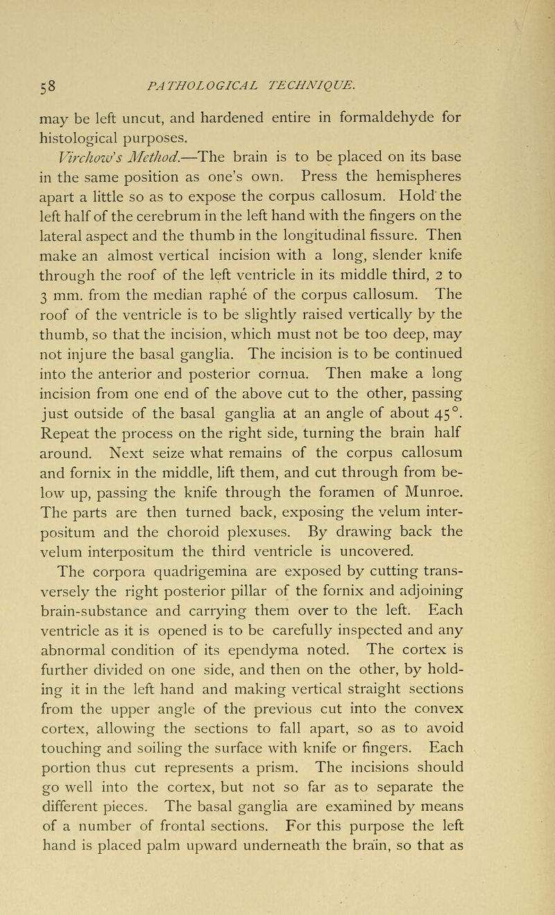 may be left uncut, and hardened entire in formaldehyde for histological purposes. Virchouus Method.—The brain is to be placed on its base in the same position as one's own. Press the hemispheres apart a little so as to expose the corpus callosum. Hold' the left half of the cerebrum in the left hand with the fingers on the lateral aspect and the thumb in the longitudinal fissure. Then make an almost vertical incision with a long, slender knife through the roof of the left ventricle in its middle third, 2 to 3 mm. from the median raphe of the corpus callosum. The roof of the ventricle is to be slightly raised vertically by the thumb, so that the incision, which must not be too deep, may not injure the basal ganglia. The incision is to be continued into the anterior and posterior cornua. Then make a long incision from one end of the above cut to the other, passing just outside of the basal ganglia at an angle of about 45°. Repeat the process on the right side, turning the brain half around. Next seize what remains of the corpus callosum and fornix in the middle, lift them, and cut through from be- low up, passing the knife through the foramen of Munroe. The parts are then turned back, exposing the velum inter- positum and the choroid plexuses. By drawing back the velum interpositum the third ventricle is uncovered. The corpora quadrigemina are exposed by cutting trans- versely the right posterior pillar of the fornix and adjoining brain-substance and carrying them over to the left. Each ventricle as it is opened is to be carefully inspected and any abnormal condition of its ependyma noted. The cortex is further divided on one side, and then on the other, by hold- ing it in the left hand and making vertical straight sections from the upper angle of the previous cut into the convex cortex, allowing the sections to fall apart, so as to avoid touching and soiling the surface with knife or fingers. Each portion thus cut represents a prism. The incisions should go well into the cortex, but not so far as to separate the different pieces. The basal ganglia are examined by means of a number of frontal sections. For this purpose the left hand is placed palm upward underneath the brain, so that as