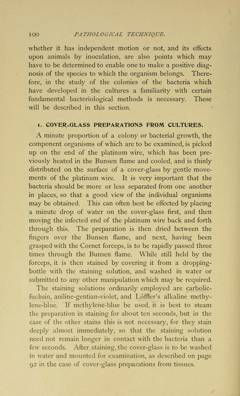 whether it has independent motion or not, and its effects upon animals by inoculation, are also points which may have to be determined to enable one to make a positive diag- nosis of the species to which the organism belongs. There- fore, in the study of the colonies of the bacteria which have developed in the cultures a familiarity with certain fundamental bacteriological methods is necessary. These will be described in this section. I. COVER=QLASS PREPARATIONS FROM CULTURES. A minute proportion of a colony or bacterial growth, the component organisms of which are to be examined, is picked up on the end of the platinum wire, which has been pre- viously heated in the Bunsen flame and cooled, and is thinly distributed on the surface of a cover-glass by gentle move- ments of the platinum wire. It is very important that the bacteria should be more or less separated from one another in places, so that a good view of the individual organisms may be obtained. This can often best be effected by placing a minute drop of water on the cover-glass first, and then moving the infected end of the platinum wire back and forth through this. The preparation is then dried between the fingers over the Bunsen flame, and next, having been grasped with the Cornet forceps, is to be rapidly passed three times through the Bunsen flame. While still held by the forceps, it is then stained by covering it from a dropping- bottle with the staining solution, and washed in water or submitted to any other manipulation which may be required. The staining solutions ordinarily employed are carbolic- fuchsin, aniline-gentian-violet, and Loffler's alkaline methy- lene-blue. If methylene-blue be used, it is best to steam the preparation in staining for about ten seconds, but in the case of the other stains this is not necessary, for they stain deeply almost immediately, so that the staining solution need not remain longer in contact with the bacteria than a few seconds. After staining, the cover-glass is to be washed in water and mounted for examination, as described on page 92 in the case of cover-glass preparations from tissues.