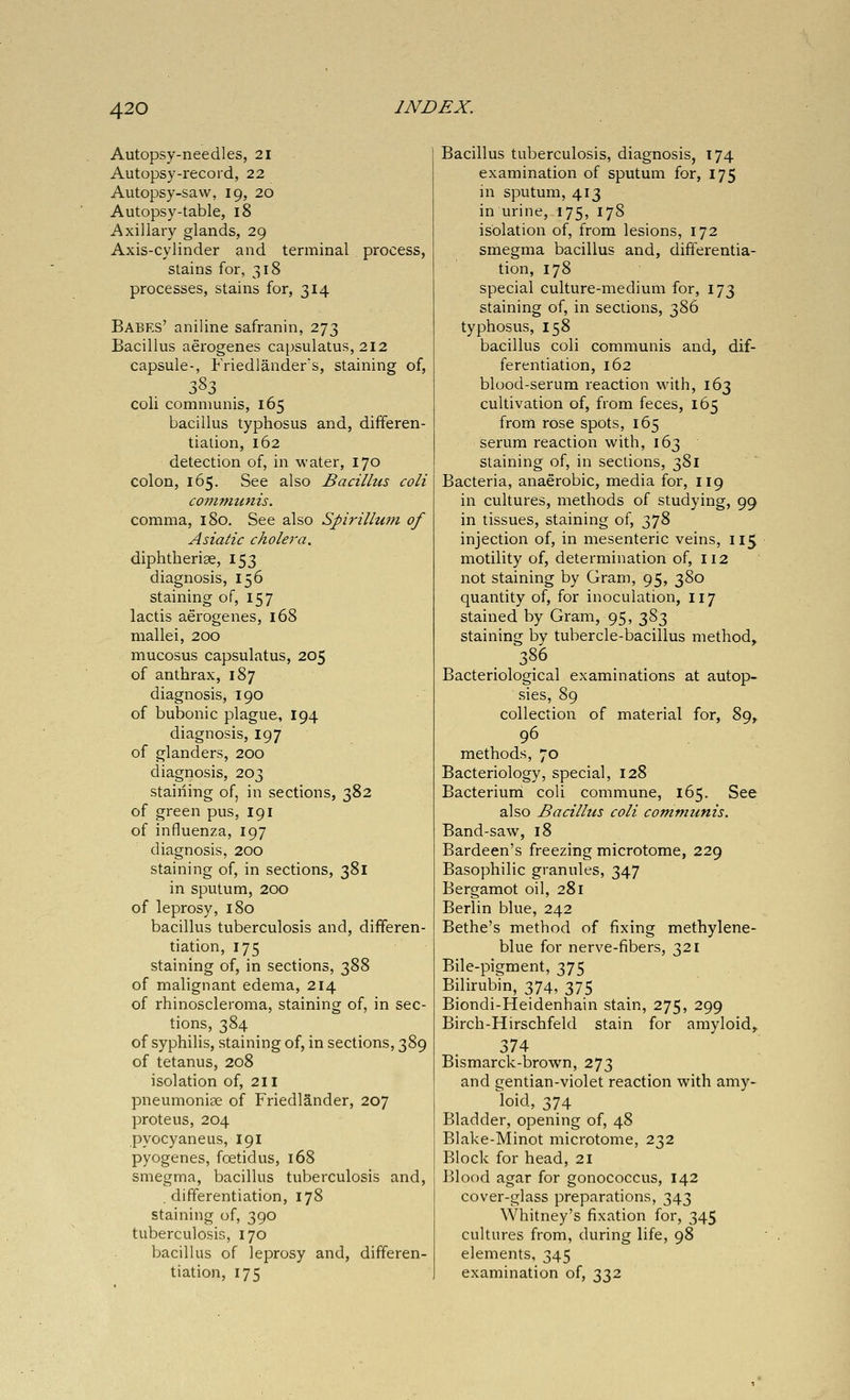 Autopsy-needles, 21 Autopsy-record, 22 Autopsy-saw, 19, 20 Autopsy-table, 18 Axillary glands, 29 Axis-cylinder and terminal process, stains for, 318 processes, stains for, 314 Babes' aniline safranin, 273 Bacillus aerogenes capsulatus, 212 capsule-, Friedlanders, staining of, coli communis, 165 bacillus typhosus and, differen- tiation, 162 detection of, in M'ater, 170 colon, 165. See also Bacillus coli communis. comma, 180. See also Spirillum of Asiatic cholera. diphtberise, 153 diagnosis, 156 staining of, 157 lactis aerogenes, 168 mallei, 200 mucosus capsulatus, 205 of anthrax, 187 diagnosis, 190 of bubonic plague, 194 diagnosis, 197 of glanders, 200 diagnosis, 203 staining of, in sections, 382 of green pus, 191 of influenza, 197 diagnosis, 200 staining of, in sections, 381 in sputum, 200 of leprosy, 180 bacillus tuberculosis and, differen- tiation, 175 staining of, in sections, 388 of malignant edema, 214 of rhinoscleroma, staining of, in sec- tions, 384 of syphilis, staining of, in sections, 389 of tetanus, 208 isolation of, 211 pneumoniae of Friedlander, 207 proteus, 204 pyocyaneus, 191 pyogenes, foetidus, 168 smegma, bacillus tuberculosis and, .differentiation, 178 staining of, 390 tuberculosis, 170 bacillus of leprosy and, differen- tiation, 175 Bacillus tuberculosis, diagnosis, 174 examination of sputum for, 175 in sputum, 413 in urine, 175, 178 isolation of, from lesions, 172 smegma bacillus and, differentia- tion, 178 special culture-medium for, 173 staining of, in sections, 386 typhosus, 158 bacillus coli communis and, dif- ferentiation, 162 blood-serum reaction with, 163 cultivation of, from feces, 165 from rose spots, 165 serum reaction with, 163 staining of, in sections, 381 Bacteria, anaerobic, media for, 119 in cultures, methods of studying, 99 in tissues, staining of, 378 injection of, in mesenteric veins, 115 motility of, determination of, 112 not staining by Gram, 95, 380 quantity of, for inoculation, 117 stained by Gram, 95, 383 staining by tubercle-bacillus method^ 386 Bacteriological examinations at autop- sies, 89 collection of material for, 89, 96 methods, 70 Bacteriology, special, 128 Bacteriuni coli commune, 165. See also Bacillus coli communis. Band-saw, 18 Bardeen's freezing microtome, 229 Basophilic granules, 347 Bergamot oil, 281 Berlin blue, 242 Bethe's method of fixing methylene- blue for nerve-fibers, 321 Bile-pigment, 375 Bilirubin, 374, 375 Biondi-Heidenhain stain, 275, 299 Birch-Hirschfeld stain for amyloid, 374 Bismarck-brown, 273 and gentian-violet reaction with amy- loid, 374 Bladder, opening of, 48 Blake-Minot microtome, 232 Block for head, 21 Blood agar for gonococcus, 142 cover-glass preparations, 343 Whitney's fixation for, 345 cultures from, during life, 98 elements, 345 examination of, 332