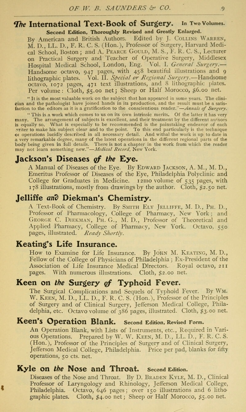 ^e International Text-Book of Surgery, in Two volumes. Second Edition, Thoroughly Revised and Greatly Enlarged. By American and British Authors. Edited by J. Collins Warren, M. D., LL. D., F. R. C. S. (Hon.), Professor of Surgery, Harvard Medi- cal School, Boston; and A. Pearce Gould, M. S., F. R. C. S., Lecturer on Practical Surgery and Teacher of Operative Surgery, Middlesex Hospital Medical School, London, Eng. Vol. L General Surgery.— Handsome octavo, 947 pages, with 458 beautiful illustrations and 9 lithographic plates. Vol. M. Special or Regional Suj-gery.—Handsome octavo, 1072 pages, 471 text illustrations, and <S Hthographic j^lates. Per volume: Cloth, .$5.00 netj Sheep or Half Morocco, ^6.00 net.  It is the most valuable work on the subject that has appeared in some years. The clini- cian and the pathologist have joined hands in its production, and the result must be a satis- faction to the editors as it is a gratification to the conscientious reader.—Annals of Surgery.  This is a work which comes to us on its own intrinsic merits. Of the latter it has very many. The arrangement of subjects is excellent, and their treatment by the different authors is equally so. What is especially to be recommended is the painstaking endeavor of each vriter to make his subject clear and to the point. To this end particularly is the technique 01 operations lucidly described in all necessary detail. And withal the work is up to date in a very remarkable degree, many of the latest operations in the different regional parts of the body being given in full details. There is not a chapter in the work from which the reader may not learn something new.—Medical Record, New York. Jackson's Diseases qf the Eye. A Manual of Diseases of the Eye, By Edward Jackson, A. M., M. D., Emeritus Professor of Diseases of the Eye, Philadelphia Polyclinic and College for Graduates in Medicine. i2mo volume of 535 pages, with 178 illustrations, mostly from drawings by the author. Cloth, ^2.50 net. Jelliffe and DIekman's Chemistry. A Text-Book of Chemistry. By Smith Ely Jelliffe, M. D., Ph. D., Professor of Pharmacology, College of Pharmacy, New York; and George C. Diekman, Ph. G., M. D., Professor of Theoretical and Applied Pharmacy, College of Pharmacy, New York. Octavo. 550 pages, illustrated. Ready Shortly. Keating's Life Insurance. How to Examine for Life Insurance. By John M. Keating, M. D., Fellow of the College of Physicians of Philadelphia; Ex-President of the Association of Life Insurance Medical Directors. Royal octavo, 211 pages. With numerous illustrations. Cloth, $2.00 net. Keen on the Surgery qf Typhoid Fever. The Surgical Complications and Sequels of Tvphoid Fever. By Wm, W. Keen, M. D., LL. D., F. R. C. S. (Hon.), Professor of the Principles of Surgery and of Clinical Surgery, Jefferson Medical College, Phila- delphia, etc. Octavo volume of t,^6 pages, illustrated. Cloth, $3.00 net. Keen's Operation Blank. second Edition, Revised Form. An Operation Blank, with Lists of Instruments, etc.. Required in Vari- ous Operations. Prepared by W. W. Keen, M. D., LL. D., F. R. C. S. (Hon.), Professor of the Principles of Surgery and of Clinical Surger}% Jefferson Medical College, Philadelphia. Price per pad, blanks for fifty operations, 50 cts. net. Kyle on the Nose and Throat, second Edition. Diseases of the Nose and Throat. By D. Brad en Kyle, M. D., Clinical Professor of Laryngology and Rhinology, Jefferson Medical College, Philadelphia. Octavo, 646 pages; over 150 illustrations and 6 litho graphic plates. Cloth, $4.00 net; Sheep or Half Morocco, I5.00 net.