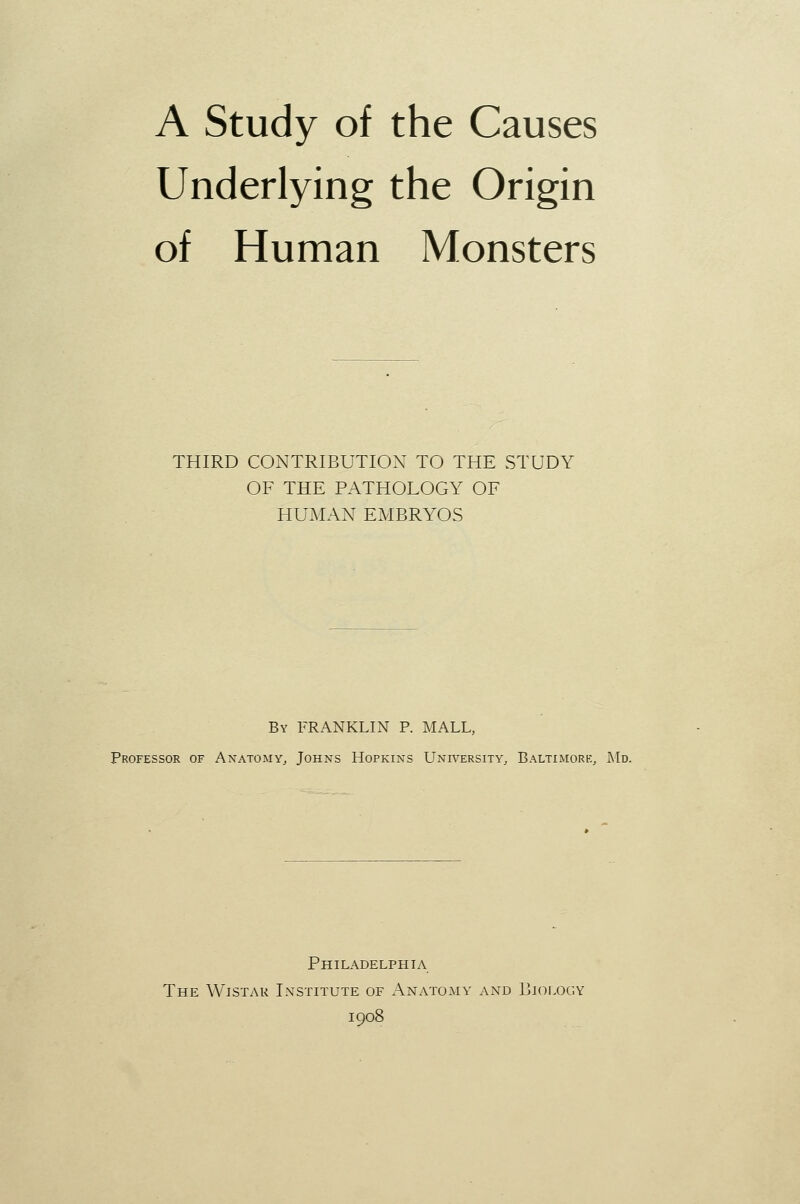 A Study of the Causes Underlying the Origin of Human Monsters THIRD CONTRIBUTION TO THE STUDY OF THE PATHOLOGY OF HUMAN EMBRYOS By FRANKLIN P. MALL, Professor of Anatomy, Johns Hopkins University, Baltimork, Md. Philadelphia The Wistak Institute of Anatomy and Biology 1908