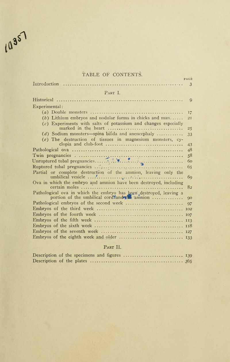 l» & TABLE OF CONTENTS. PAGE Introduction 3 Part I. Historical • 9 Experimental: (a) Double monsters 17 (&) Lithium embryos and nodular forms in chicks and man 21 (c) Experiments with salts of potassium and changes especially marked in the heart :. 25 (d) Sodium monsters—spina bifida and anencephaly 33 (e) The destruction of tissues in magnesium monsters, cy- clopia and club-foot 43 Pathological ova 48 Twin pregnancies . 58 Unruptured tubal pregnancies .*. .r,.'?■.... >. - 60 Ruptured tubal pregnancies . .., ..:... 65 Partial or complete destruction of the amnion, leaving only the umbilical vesicle ....'. t....»'..-.' 69 Ova in which the embryo and amnion have been destroyed, including certain moles 82 Pathological ova in which the embryo has been ^destroyed, leaving a portion of the umbilical corcflancHtm 'amnion 90 Pathological embryos of the second week . 97 Embryos of the third week 102 Embryos of the fourth week 107 Embryos of the fifth week 113 Embryos of the sixth week 118 Embryos of the seventh week 127 Embryos of the eighth week and older 133 Part II. Description of the specimens and figures 139 Description of the plates 365