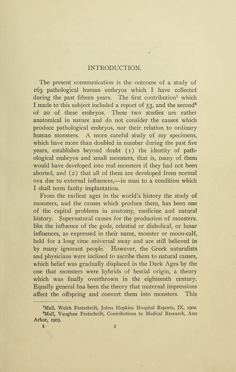 INTRODUCTION. The present communication is the outcome of a study of 163 pathological human embryos which I have collected during the past fifteen years. The first contribution1 which I made to this subject included a report of 53, and the second2 of 20 of these embryos. These two studies are rather anatomical in nature and do not consider the causes' which produce pathological embryos, nor their relation to ordinary human monsters. A more careful study of my specimens, which have more than doubled in number during the past five years, establishes beyond doubt (1) the identity of path- ological embryos and small monsters, that is, many of them would have developed into real monsters if they had not been aborted, and (2) that all of them are developed from normal ova due to external influences,—in man to a condition which I shall term faulty implantation. From the earliest ages in the world's history the study of monsters, and the causes which produce them, has been one of the capital problems in anatomy, medicine and natural history. Supernatural causes for the production of monsters, like the influence of the gods, celestial or diabolical, or lunar influences, as expressed in their name, monster or moon-calf, held for a long time universal sway and are still believed in by many ignorant people. However, the Greek naturalists and physicians were inclined to ascribe them to natural causes, which belief was gradually displaced in the Dark Ages by the one that monsters were hybrids of bestial origin, a theory which was finally overthrown in the eighteenth centur}\ Equally general has been the theory that maternal impressions affect the offspring and convert them into monsters. This *Mall, Welch Festschrift, Johns Hopkins Hospital Reports, IX, 1900. 2Mall, Vaughan Festschrift, Contributions to Medical Research, Ann Arbor, 1903.