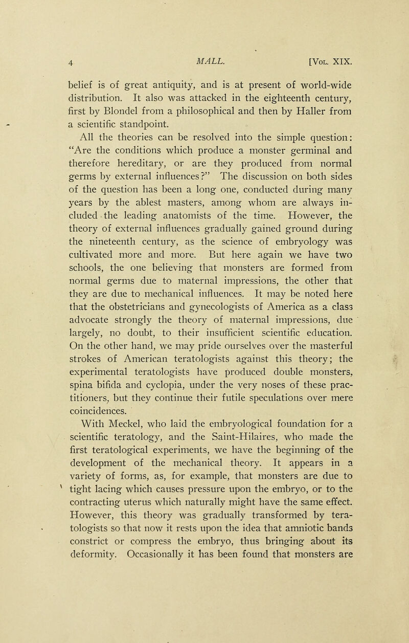 belief is of great antiquity, and is at present of world-wide distribution. It also was attacked in the eighteenth century, first by Blondel from a philosophical and then by Haller from a scientific standpoint. All the theories can be resolved into the simple question: Are the conditions which produce a monster germinal and therefore hereditary, or are they produced from normal germs by external influences? The discussion on both sides of the question has been a long one, conducted during many years by the ablest masters, among whom are always in- cluded the leading anatomists of the time. However, the theory of external influences gradually gained ground during the nineteenth century, as the science of embryology was cultivated more and more. But here again we have two schools, the one believing that monsters are formed from normal germs due to maternal impressions, the other that they are due to mechanical influences. It may be noted here that the obstetricians and gynecologists of America as a class advocate strongly the theory of maternal impressions, due largely, no doubt, to their insufficient scientific education. On the other hand, we may pride ourselves over the masterful strokes of American teratologists against this theory; the experimental teratologists have produced double monsters, spina bifida and cyclopia, under the very noses of these prac- titioners;, but they continue their futile speculations over mere coincidences. With Meckel, who laid the embryological foundation for a scientific teratology, and the Saint-Hilaires, who made the first teratological experiments, we have the beginning of the development of the mechanical theory. It appears in a variety of forms, as, for example, that monsters are due to tight lacing which causes pressure upon the embryo, or to the contracting uterus which naturally might have the same effect. However, this theory was gradually transformed by tera- tologists so that now it rests upon the idea that amniotic bands constrict or compress the embryo, thus bringing about its deformity. Occasionally it has been found that monsters are