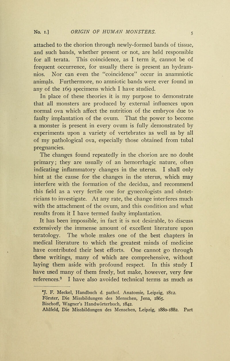 attached to the chorion through newly-formed bands of tissue, and such bands, whether present or not, are held responsible for all terata. This coincidence, as I term it, cannot be of frequent occurrence, for usually there is present an hydram- nios. Nor can even the coincidence occur in anamniotic animals. Furthermore, no amniotic bands were ever found in any of the 169 specimens which I have studied. In place of these theories it is my purpose to demonstrate that all monsters are produced by external influences upon normal ova which affect the nutrition of the embryos due to faulty implantation of the ovum. That the power to become a monster is present in every ovum is fully demonstrated by experiments upon a variety of vertebrates as well as by all of my pathological ova, especially those obtained from tubal pregnancies. The changes found repeatedly in the chorion are no doubt primary; they are usually of an hemorrhagic nature, often indicating inflammatory changes in the uterus. I shall only hint at the cause for the changes in the uterus, which may interfere with the formation of the decidua, and recommend this field as a very fertile one for gynecologists and obstet- ricians to investigate. At any rate, the change interferes much with the attachment of the ovum, and this condition and what results from it I have termed faulty implantation. It has been impossible, in fact it is not desirable, to discuss extensively the immense amount of excellent literature upon teratology. The whole makes one of the best chapters in medical literature to which the greatest minds of medicine have contributed their best efforts. One cannot go through these writings, many of which are comprehensive, without laying them aside with profound respect. In this study I have used many of them freely, but make, however, very few references.3 I have also avoided technical terms as much as *J. F. Meckel, Handbuch d. pathol. Anatomie, Leipzig, 1812. Forster, Die Missbildungen des Menschen, Jena, 1865. Bischoff, Wagner's Handworterbuch, 1842. Ahlfeld, Die Missbildungen des Menschen, Leipzig, 1880-1882. Part