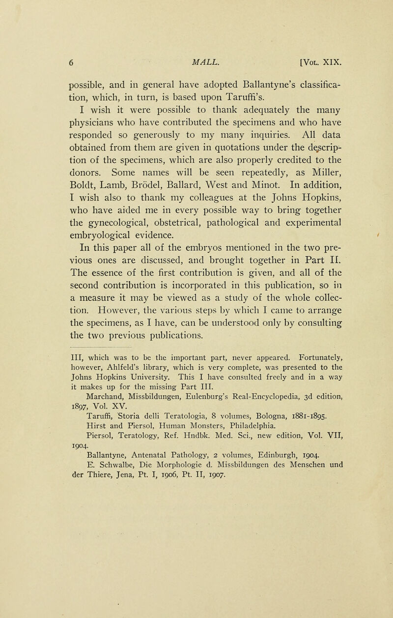 possible, and in general have adopted Ballantyne's classifica- tion, which, in turn, is based upon Tarufn's. I wish it were possible to thank adequately the many physicians who have contributed the specimens and who have responded so generously to my many inquiries. All data obtained from them are given in quotations under the descrip- tion of the specimens, which are also properly credited to the donors. Some names will be seen repeatedly, as Miller, Boldt, Lamb, Brodel, Ballard, West and Minot. In addition, I wish also to thank my colleagues at the Johns Hopkins, who have aided me in every possible way to bring together the gynecological, obstetrical, pathological and experimental embryological evidence. In this paper all of the embryos mentioned in the two pre- vious ones are discussed, and brought together in Part II. The essence of the first contribution is given, and all of the second contribution is incorporated in this publication, so in a measure it may be viewed as a study of the whole collec- tion. However, the various steps by which I came to arrange the specimens, as I have, can be understood only by consulting the two previous publications. Ill, which was to be the important part, never appeared. Fortunately, however, Ahlfeld's library, which is very complete, was presented to the Johns Hopkins University. This I have consulted freely and in a way it makes up for the missing Part III. Marchand, Missbildungen, Eulenburg's Real-Encyclopedia, 3d edition, 1897, Vol. XV. Taruffi, Storia delli Teratologia, 8 volumes, Bologna, 1881-1895. Hirst and Piersol, Human Monsters, Philadelphia. Piersol, Teratology, Ref. Hndbk. Med. Sci., new edition, Vol. VII, 1904. Ballantyne, Antenatal Pathology, 2 volumes, Edinburgh, 1904. E. Schwalbe, Die Morphologie d. Missbildungen des Menschen und der Thiere, Jena, Pt. I, 1906, Pt. II, 1907.